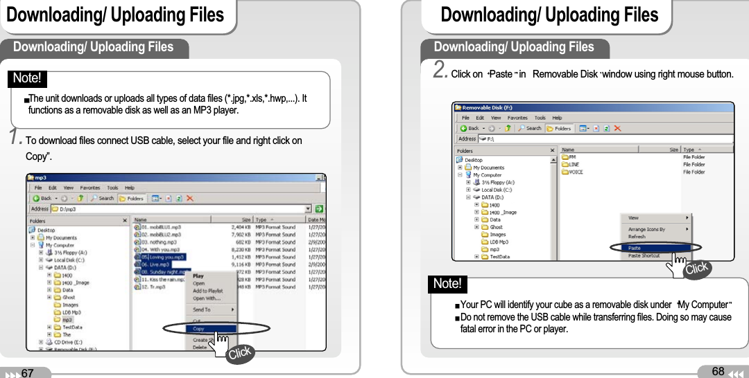 68Downloading/ Uploading Files 67Downloading/ Uploading Files Downloading/ Uploading Files 1.To download files connect USB cable, select your file and right click onCopy”.The unit downloads or uploads all types of data files (*.jpg,*.xls,*.hwp,...). Itfunctions as a removable disk as well as an MP3 player. Downloading/ Uploading Files 2.Click on  Paste in Removable Disk window using right mouse button.Your PC will identify your cube as a removable disk under  My ComputerDo not remove the USB cable while transferring files. Doing so may causefatal error in the PC or player. ClickClickNote!Note!