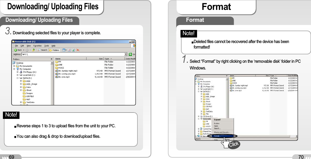 69Downloading/ Uploading Files 70FormatDownloading/ Uploading Files 3.Downloading selected files to your player is complete. Reverse steps 1 to 3 to upload files from the unit to your PC.You can also drag &amp; drop to download/upload files. FormatDeleted files cannot be recovered after the device has beenformatted!1.Select “Format” by right clicking on the ‘removable disk’ folder in PCWindows.ClickNote!Note!