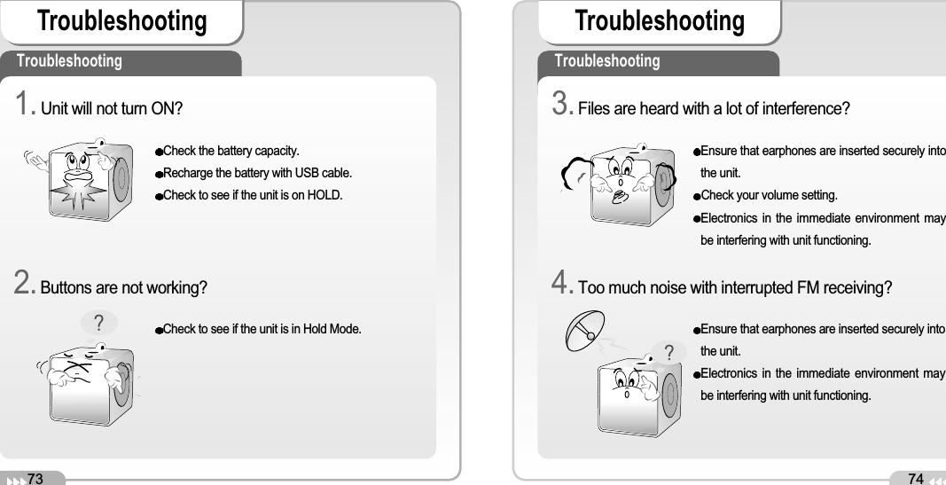 73Troubleshooting74TroubleshootingTroubleshooting TroubleshootingCheck the battery capacity. Recharge the battery with USB cable.Check to see if the unit is on HOLD.Check to see if the unit is in Hold Mode.1. Unit will not turn ON? 2.Buttons are not working?Ensure that earphones are inserted securely intothe unit.Check your volume setting.Electronics in the immediate environment maybe interfering with unit functioning.Ensure that earphones are inserted securely intothe unit.Electronics in the immediate environment maybe interfering with unit functioning.3.Files are heard with a lot of interference?4.Too much noise with interrupted FM receiving?