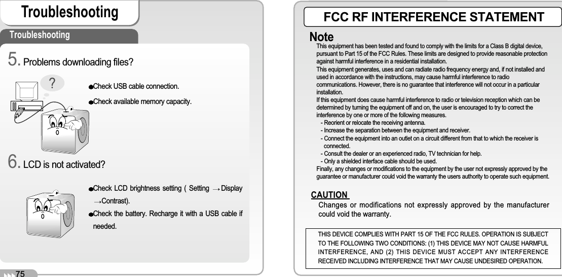 75TroubleshootingTroubleshootingCheck USB cable connection.Check available memory capacity.Check LCD brightness setting ( Setting  DisplayContrast).Check the battery. Recharge it with a USB cable ifneeded.5. Problems downloading files?6. LCD is not activated?FCC RF INTERFERENCE STATEMENTNoteThis equipment has been tested and found to comply with the limits for a Class B digital device,pursuant to Part 15 of the FCC Rules. These limits are designed to provide reasonable protectionagainst harmful interference in a residential installation.This equipment generates, uses and can radiate radio frequency energy and, if not installed andused in accordance with the instructions, may cause harmful interference to radiocommunications. However, there is no guarantee that interference will not occur in a particularinstallation.If this equipment does cause harmful interference to radio or television reception which can bedetermined by turning the equipment off and on, the user is encouraged to try to correct theinterference by one or more of the following measures.- Reorient or relocate the receiving antenna.- Increase the separation between the equipment and receiver.- Connect the equipment into an outlet on a circuit different from that to which the receiver isconnected.- Consult the dealer or an experienced radio, TV technician for help.- Only a shielded interface cable should be used.Finally, any changes or modifications to the equipment by the user not expressly approved by theguarantee or manufacturer could void the warranty the users authority to operate such equipment.CAUTIONChanges or modifications not expressly approved by the manufacturercould void the warranty.THIS DEVICE COMPLIES WITH PART 15 OF THE FCC RULES. OPERATION IS SUBJECTTO THE FOLLOWING TWO CONDITIONS: (1) THIS DEVICE MAY NOT CAUSE HARMFULINTERFERENCE, AND (2) THIS DEVICE MUST ACCEPT ANY INTERFERENCERECEIVED INCLUDING INTERFERENCE THAT MAY CAUSE UNDESIRED OPERATION.