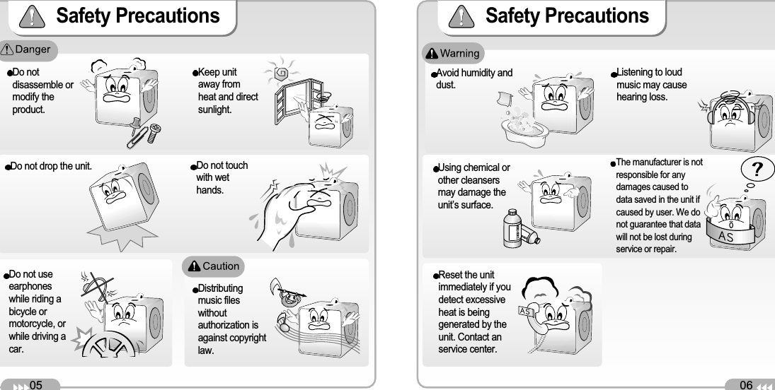 06Safety Precautions Reset the unitimmediately if youdetect excessiveheat is beinggenerated by theunit. Contact anservice center. 05Safety Precautions Avoid humidity anddust.Do notdisassemble ormodify theproduct.Keep unitaway fromheat and directsunlight.Do not drop the unit. DANGERDANGERUsing chemical orother cleansersmay damage theunit’s surface. Do not touchwith wethands.Do not useearphoneswhile riding abicycle ormotorcycle, orwhile driving acar.Distributingmusic fileswithoutauthorization isagainst copyrightlaw.Listening to loudmusic may causehearing loss. The manufacturer is notresponsible for anydamages caused todata saved in the unit ifcaused by user. We donot guarantee that datawill not be lost duringservice or repair. 