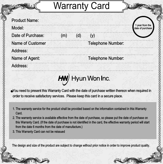 Warranty CardProduct Name:Model:Date of Purchase: (m)        (d)        (y)Name of Customer Telephone Number:Address:Name of Agent:  Telephone Number:Address:You need to present this Warranty Card with the date of purchase written thereon when required in order to receive satisfactory services.  Please keep this card in a secure place.The design and size of the product are subject to change without prior notice in order to improve product quality.1. The warranty service for the product shall be provided based on the information contained in this WarrantyCard.2. The warranty service is available effective from the date of purchase, so please put the date of purchase onthis Warranty Card. (If the date of purchase is not identified in the card, the effective warranty period will startfrom the date 6 months from the date of manufacture.)3. This Warranty Card can not be reissued 1 year from thedate of purchase 