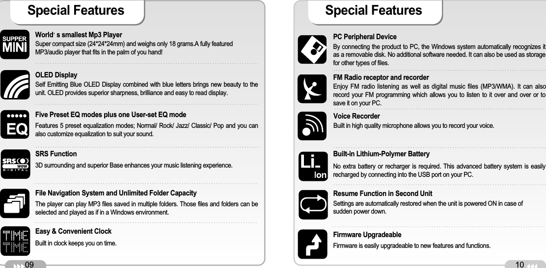 09World s smallest Mp3 Player Super compact size (24*24*24mm) and weighs only 18 grams.A fully featuredMP3/audio player that fits in the palm of you hand! OLED Display Self Emitting Blue OLED Display combined with blue letters brings new beauty to theunit. OLED provides superior sharpness, brilliance and easy to read display. Five Preset EQ modes plus one User-set EQ mode Features 5 preset equalization modes; Normal/ Rock/ Jazz/ Classic/ Pop and you canalso customize equalization to suit your sound. File Navigation System and Unlimited Folder Capacity The player can play MP3 files saved in multiple folders. Those files and folders can beselected and played as if in a Windows environment. Easy &amp; Convenient Clock Built in clock keeps you on time. Special Features 10PC Peripheral Device By connecting the product to PC, the Windows system automatically recognizes itas a removable disk. No additional software needed. It can also be used as storagefor other types of files.FM Radio receptor and recorderEnjoy FM radio listening as well as digital music files (MP3/WMA). It can alsorecord your FM programming which allows you to listen to it over and over or tosave it on your PC. Built-in Lithium-Polymer Battery No extra battery or recharger is required. This advanced battery system is easilyrecharged by connecting into the USB port on your PC. Resume Function in Second Unit Settings are automatically restored when the unit is powered ON in case of sudden power down. Firmware Upgradeable Firmware is easily upgradeable to new features and functions. Special Features SRS Function3D surrounding and superior Base enhances your music listening experience.Voice RecorderBuilt in high quality microphone allows you to record your voice.