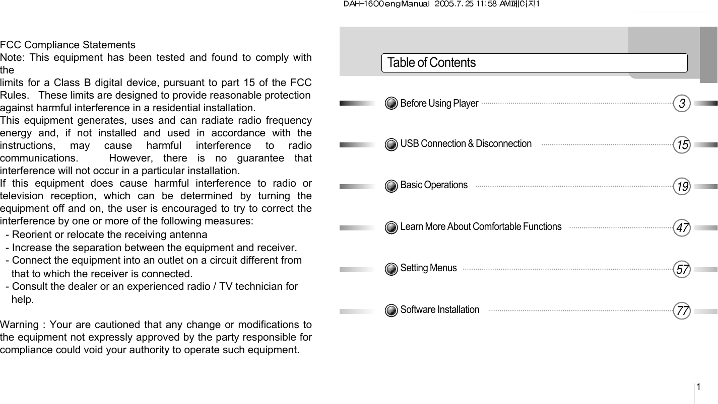 Table of Contents1Before Using Player 3USB Connection &amp; Disconnection 15Basic Operations 19Learn More About Comfortable Functions 47Setting Menus 57Software Installation 77FCC Compliance StatementsNote: This equipment has been tested and found to comply withthelimits for a Class B digital device, pursuant to part 15 of the FCCRules.   These limits are designed to provide reasonable protectionagainst harmful interference in a residential installation.This equipment generates, uses and can radiate  radio  frequencyenergy  and,  if  not  installed  and  used  in  accordance  with  theinstructions,  may  cause  harmful  interference  to  radiocommunications.      However,  there  is  no  guarantee  thatinterference will not occur in a particular installation.If  this  equipment  does  cause  harmful  interference  to  radio  ortelevision  reception,  which  can  be  determined  by  turning  theequipment off and on, the user is encouraged to try to correct theinterference by one or more of the following measures:  - Reorient or relocate the receiving antenna  - Increase the separation between the equipment and receiver.  - Connect the equipment into an outlet on a circuit different from    that to which the receiver is connected.  - Consult the dealer or an experienced radio / TV technician for    help.Warning : Your are cautioned that any change or modifications tothe equipment not expressly approved by the party responsible forcompliance could void your authority to operate such equipment.