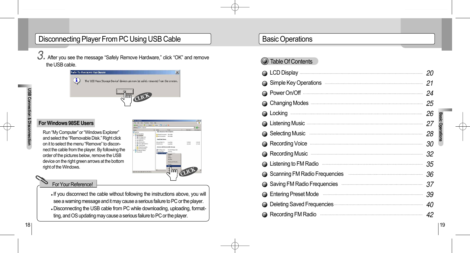 LCD DisplaySimple Key OperationsPower On/OffChanging ModesLockingListening MusicSelecting MusicRecording VoiceRecording MusicListening to FM RadioScanning FM Radio FrequenciesSaving FM Radio FrequenciesEntering Preset ModeDeleting Saved FrequenciesRecording FM RadioBasic OperationsBasic Operations19Disconnecting Player From PC Using USB CableFor Windows 98SE UsersUSB Connection &amp; Disconnection183. After you see the message “Safely Remove Hardware,” click “OK” and removethe USB cable.If you disconnect the cable without following the instructions above, you willsee a warning message and it may cause a serious failure to PC or the player.Disconnecting the USB cable from PC while downloading, uploading, format-ting, and OS updating may cause a serious failure to PC or the player.For Your Reference!202124252627283032353637394042Table Of ContentsRun “My Computer” or “Windows Explorer”and select the “Removable Disk.” Right clickon it to select the menu “Remove” to discon-nect the cable from the player. By following theorder of the pictures below, remove the USBdevice on the right green arrows at the bottomright of the Windows.CLICKCLICK