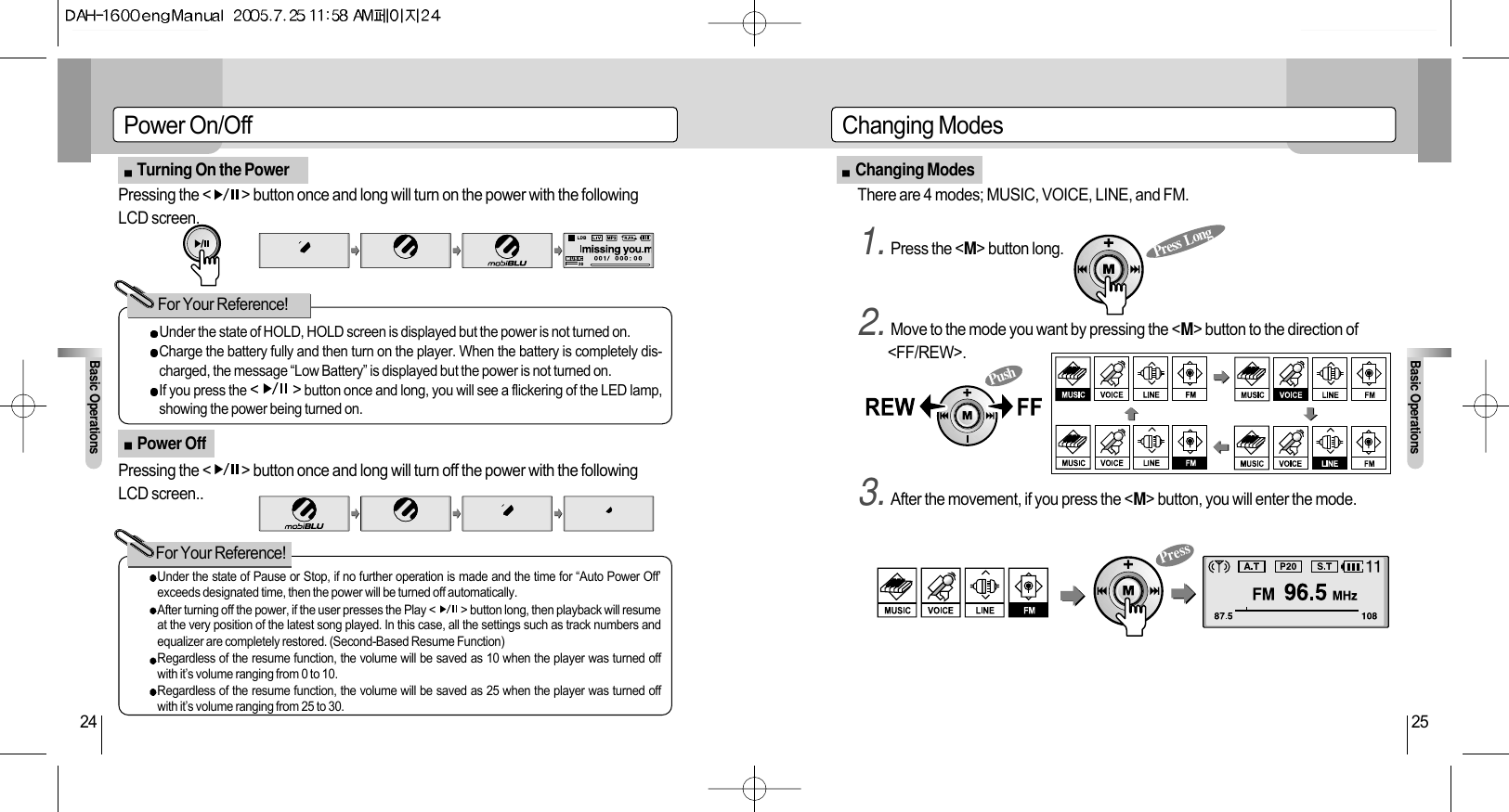Changing ModesBasic Operations25Changing ModesPower On/OffBasic Operations24Turning On the PowerPower OffUnder the state of HOLD, HOLD screen is displayed but the power is not turned on.Charge the battery fully and then turn on the player. When the battery is completely dis-charged, the message “Low Battery” is displayed but the power is not turned on.If you press the &lt;          &gt; button once and long, you will see a flickering of the LED lamp,showing the power being turned on. For Your Reference!For Your Reference!Press  LongPressPushPressing the &lt;          &gt; button once and long will turn on the power with the followingLCD screen.There are 4 modes; MUSIC, VOICE, LINE, and FM.1. Press the &lt;M&gt; button long.2. Move to the mode you want by pressing the &lt;M&gt; button to the direction of&lt;FF/REW&gt;.3. After the movement, if you press the &lt;M&gt; button, you will enter the mode.Pressing the &lt;          &gt; button once and long will turn off the power with the followingLCD screen..Under the state of Pause or Stop, if no further operation is made and the time for “Auto Power Off’exceeds designated time, then the power will be turned off automatically.After turning off the power, if the user presses the Play &lt;          &gt; button long, then playback will resumeat the very position of the latest song played. In this case, all the settings such as track numbers andequalizer are completely restored. (Second-Based Resume Function)Regardless of the resume function, the volume will be saved as 10 when the player was turned offwith it’s volume ranging from 0 to 10.Regardless of the resume function, the volume will be saved as 25 when the player was turned offwith it’s volume ranging from 25 to 30.