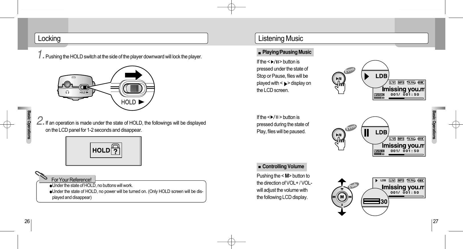 Listening MusicBasic Operations27Playing/Pausing MusicControlling VolumeLockingBasic Operations261.Pushing the HOLD switch at the side of the player downward will lock the player. If the &lt;          &gt; button ispressed under the state ofStop or Pause, files will beplayed with &lt; &gt; display onthe LCD screen.If the &lt;          &gt; button ispressed during the state ofPlay, files will be paused. Pushing the &lt; M&gt; button tothe direction of VOL+ / VOL-will adjust the volume withthe following LCD display. 2.If an operation is made under the state of HOLD, the followings will be displayedon the LCD panel for 1-2 seconds and disappear.Under the state of HOLD, no buttons will work.Under the state of HOLD, no power will be turned on. (Only HOLD screen will be dis-played and disappear)For Your Reference!PressPressPush