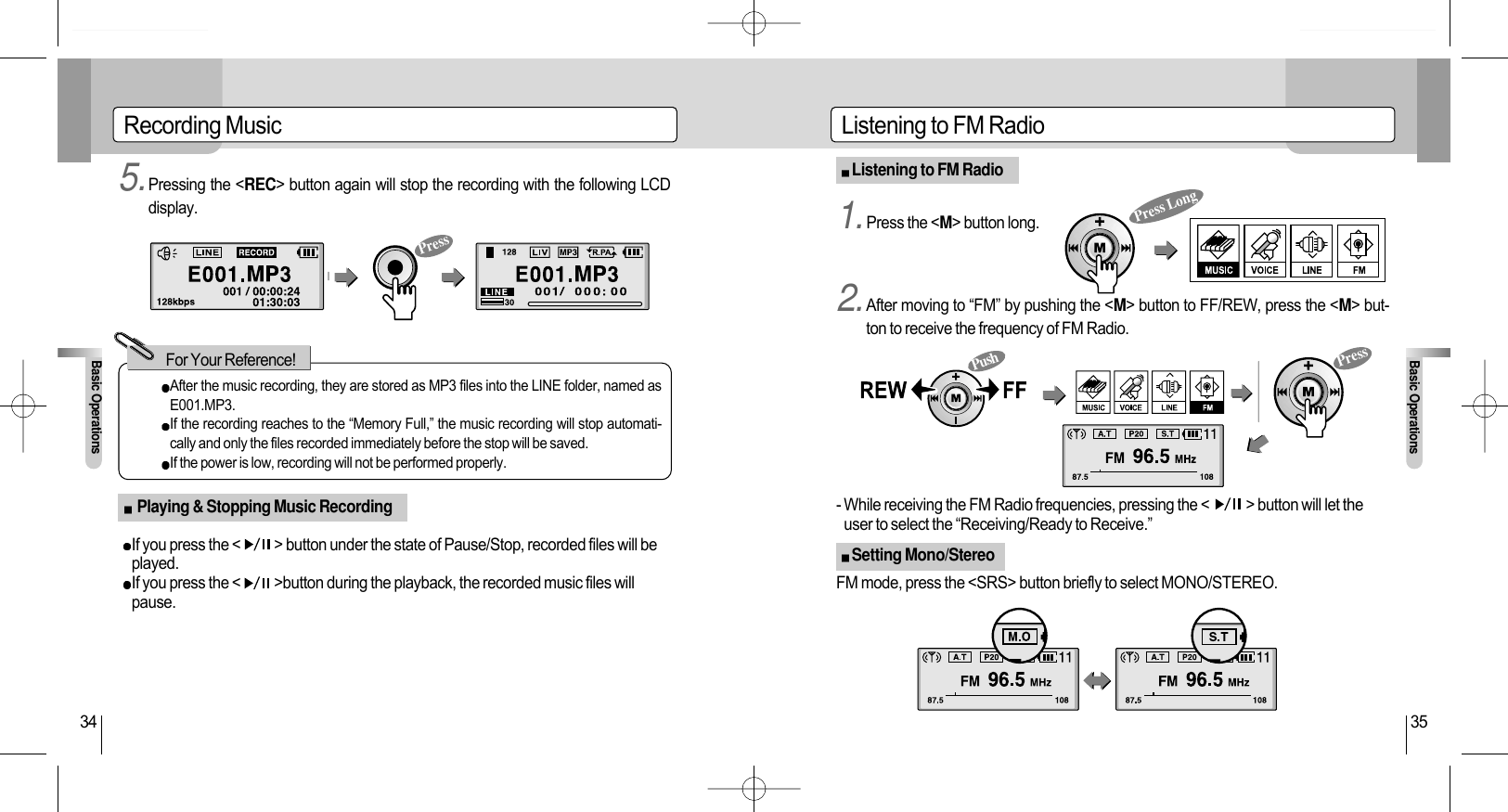 Listening to FM RadioBasic Operations35Listening to FM RadioSetting Mono/StereoRecording MusicBasic Operations34After the music recording, they are stored as MP3 files into the LINE folder, named asE001.MP3.If the recording reaches to the “Memory Full,” the music recording will stop automati-cally and only the files recorded immediately before the stop will be saved.If the power is low, recording will not be performed properly.For Your Reference!Press Long5.Pressing the &lt;REC&gt; button again will stop the recording with the following LCDdisplay. 1.Press the &lt;M&gt; button long.2.After moving to “FM” by pushing the &lt;M&gt; button to FF/REW, press the &lt;M&gt; but-ton to receive the frequency of FM Radio.If you press the &lt;           &gt; button under the state of Pause/Stop, recorded files will beplayed.If you press the &lt;           &gt;button during the playback, the recorded music files willpause.- While receiving the FM Radio frequencies, pressing the &lt;            &gt; button will let theuser to select the “Receiving/Ready to Receive.”FM mode, press the &lt;SRS&gt; button briefly to select MONO/STEREO.Playing &amp; Stopping Music RecordingPressPressPush