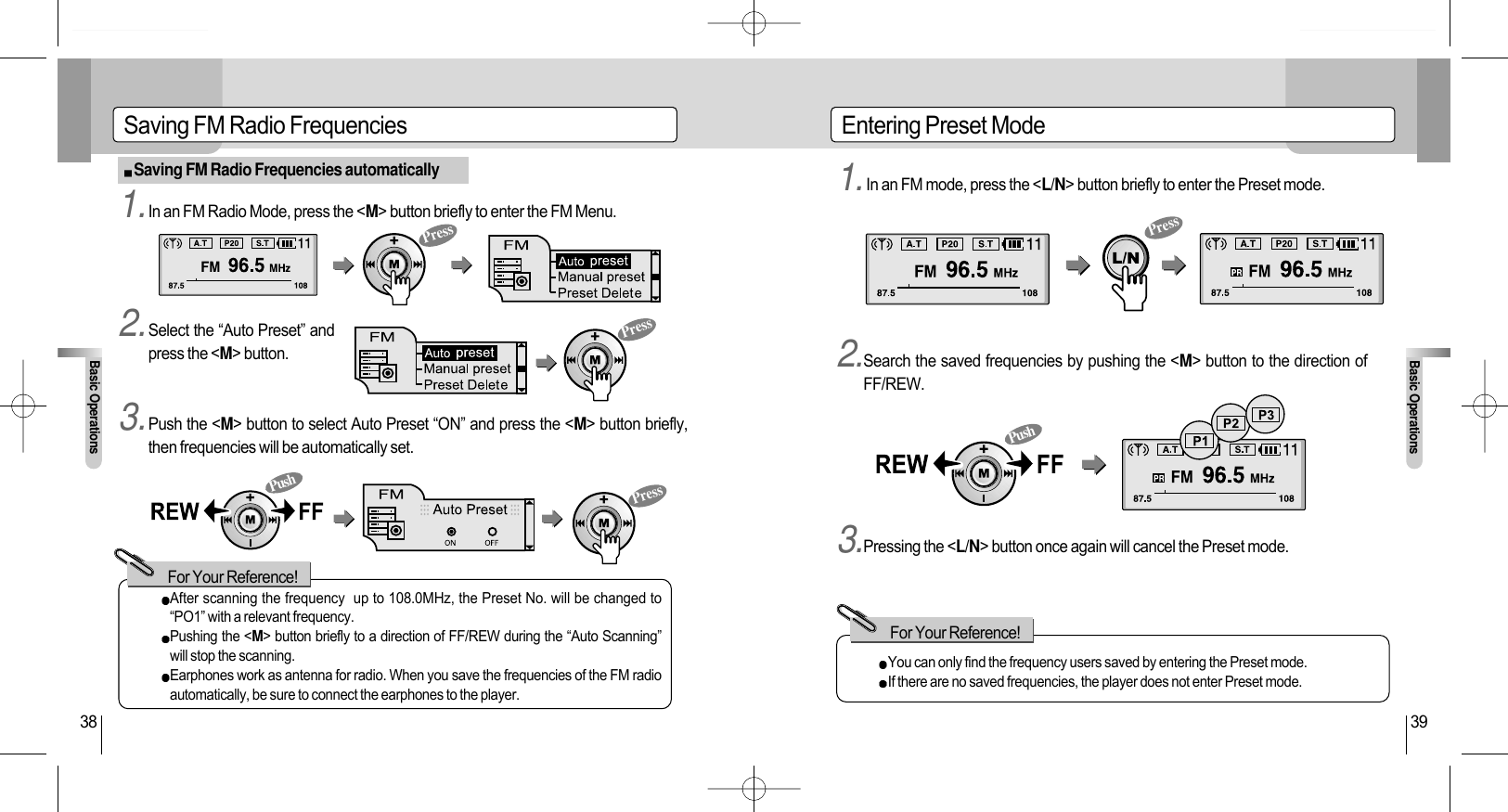 Entering Preset ModeBasic Operations39Saving FM Radio FrequenciesBasic Operations38Saving FM Radio Frequencies automaticallyAfter scanning the frequency  up to 108.0MHz, the Preset No. will be changed to“PO1” with a relevant frequency.Pushing the &lt;M&gt; button briefly to a direction of FF/REW during the “Auto Scanning”will stop the scanning.Earphones work as antenna for radio. When you save the frequencies of the FM radioautomatically, be sure to connect the earphones to the player.For Your Reference!You can only find the frequency users saved by entering the Preset mode.If there are no saved frequencies, the player does not enter Preset mode.For Your Reference!1.In an FM Radio Mode, press the &lt;M&gt; button briefly to enter the FM Menu. 1.In an FM mode, press the &lt;L/N&gt; button briefly to enter the Preset mode.2.Search the saved frequencies by pushing the &lt;M&gt; button to the direction ofFF/REW.3.Pressing the &lt;L/N&gt; button once again will cancel the Preset mode.2.Select the “Auto Preset” andpress the &lt;M&gt; button.3.Push the &lt;M&gt; button to select Auto Preset “ON” and press the &lt;M&gt; button briefly,then frequencies will be automatically set.PressPressPressPressPushPush