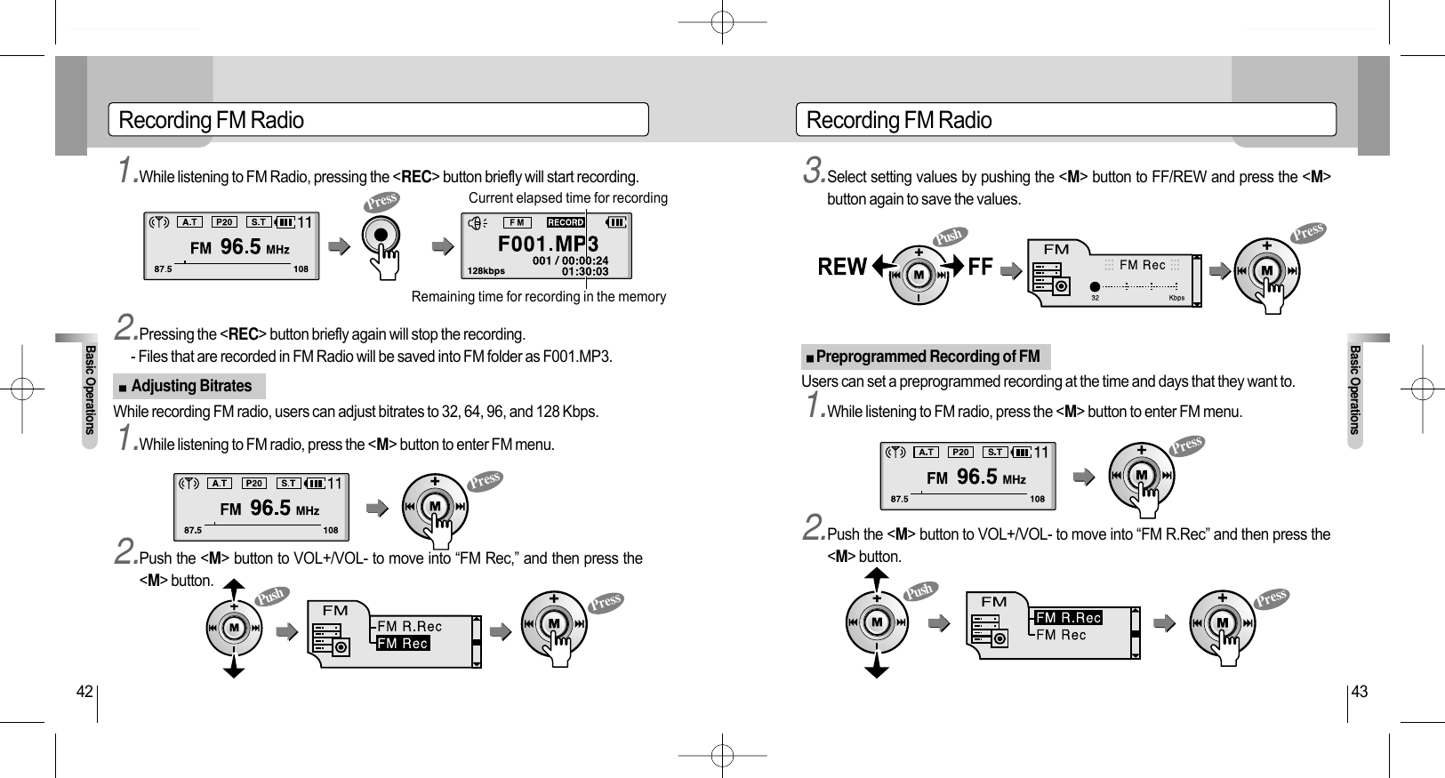 Recording FM RadioBasic Operations43Recording FM RadioBasic Operations42Current elapsed time for recordingRemaining time for recording in the memory1.While listening to FM Radio, pressing the &lt;REC&gt; button briefly will start recording.  1.While listening to FM radio, press the &lt;M&gt; button to enter FM menu.2.Push the &lt;M&gt; button to VOL+/VOL- to move into “FM Rec,” and then press the&lt;M&gt; button.3.Select setting values by pushing the &lt;M&gt; button to FF/REW and press the &lt;M&gt;button again to save the values.1.While listening to FM radio, press the &lt;M&gt; button to enter FM menu.2.Push the &lt;M&gt; button to VOL+/VOL- to move into “FM R.Rec” and then press the&lt;M&gt; button.Users can set a preprogrammed recording at the time and days that they want to.2.Pressing the &lt;REC&gt; button briefly again will stop the recording.- Files that are recorded in FM Radio will be saved into FM folder as F001.MP3.While recording FM radio, users can adjust bitrates to 32, 64, 96, and 128 Kbps.Adjusting BitratesPreprogrammed Recording of FMPressPressPressPressPressPressPushPushPush