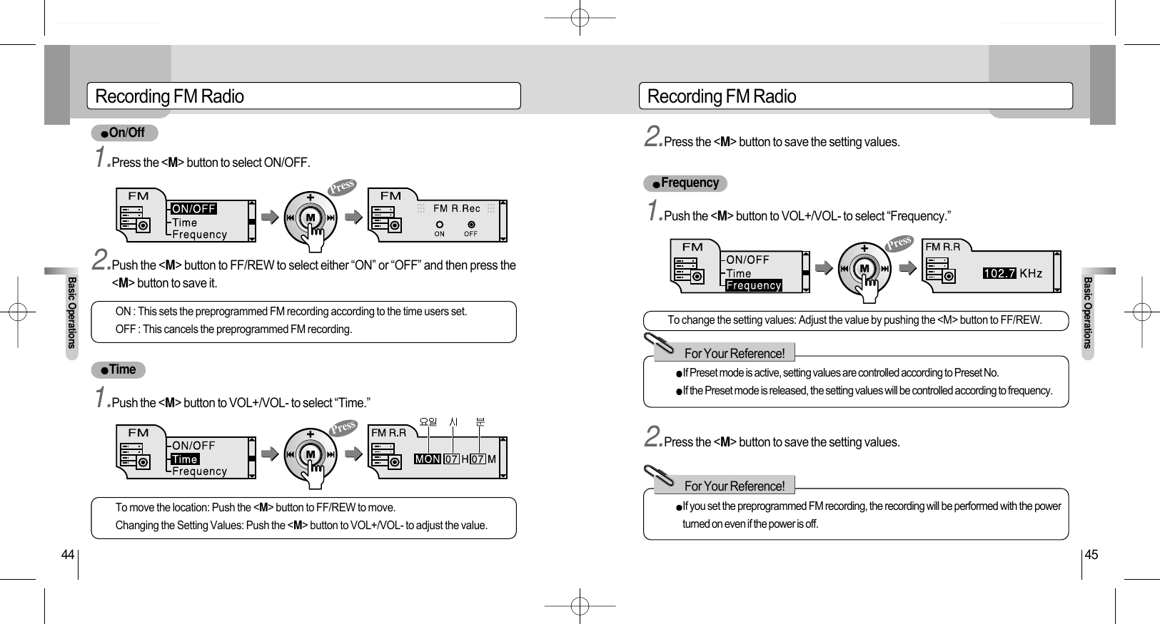 Recording FM RadioBasic Operations45Recording FM RadioBasic Operations44On/OffTimeFrequencyON : This sets the preprogrammed FM recording according to the time users set.OFF : This cancels the preprogrammed FM recording.To move the location: Push the &lt;M&gt; button to FF/REW to move.Changing the Setting Values: Push the &lt;M&gt; button to VOL+/VOL- to adjust the value.To change the setting values: Adjust the value by pushing the &lt;M&gt; button to FF/REW.If Preset mode is active, setting values are controlled according to Preset No.If the Preset mode is released, the setting values will be controlled according to frequency.If you set the preprogrammed FM recording, the recording will be performed with the powerturned on even if the power is off.For Your Reference!For Your Reference!1.Press the &lt;M&gt; button to select ON/OFF.1.Push the &lt;M&gt; button to VOL+/VOL- to select “Time.”2.Press the &lt;M&gt; button to save the setting values.1.Push the &lt;M&gt; button to VOL+/VOL- to select “Frequency.”2.Press the &lt;M&gt; button to save the setting values.2.Push the &lt;M&gt; button to FF/REW to select either “ON” or “OFF” and then press the&lt;M&gt; button to save it.PressPressPress