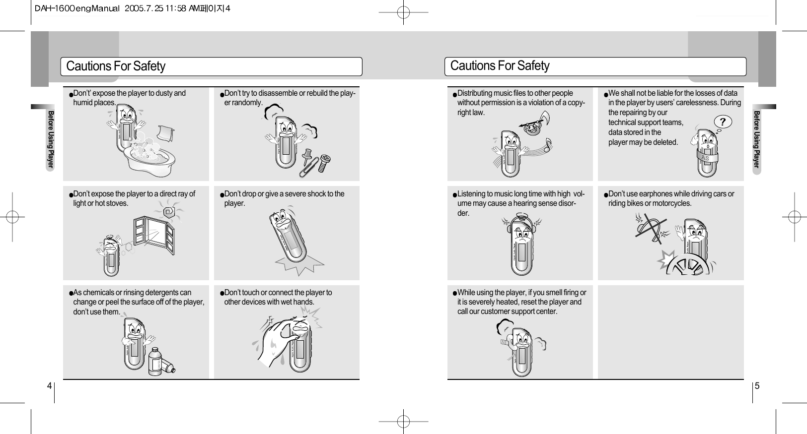 Before Using PlayerBefore Using Player4 5Cautions For Safety Cautions For SafetyDon’t’ expose the player to dusty andhumid places. Don’t try to disassemble or rebuild the play-er randomly.Don’t expose the player to a direct ray oflight or hot stoves. Don’t drop or give a severe shock to theplayer.DANGERDANGERAs chemicals or rinsing detergents canchange or peel the surface off of the player,don’t use them. Don’t touch or connect the player toother devices with wet hands. ASDistributing music files to other peoplewithout permission is a violation of a copy-right law.We shall not be liable for the losses of datain the player by users’ carelessness. Duringthe repairing by our technical support teams, data stored in the player may be deleted.  Listening to music long time with high  vol-ume may cause a hearing sense disor-der.Don’t use earphones while driving cars orriding bikes or motorcycles.   ASWhile using the player, if you smell firing orit is severely heated, reset the player andcall our customer support center.