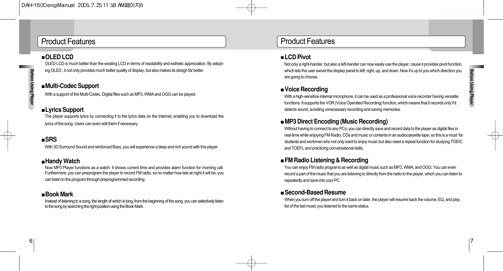 Before Using PlayerBefore Using Player6 7Product Features Product FeaturesOLED LCDOLED LCD is much better than the existing LCD in terms of readability and esthetic appreciation. By adopt-ing OLED , it not only provides much better quality of display, but also makes its design far better.Multi-Codec SupportWith a support of the Multi-Codec, Digital files such as MP3, WMA and OGG can be played.Lyrics SupportThe player supports lyrics by connecting it to the lyrics data on the Internet, enabling you to download thelyrics of the song. Users can even edit them if necessary.SRSWith 3D Surround Sound and reinforced Bass, you will experience a deep and rich sound with this player.Handy Watch Now MP3 Player functions as a watch. It shows current time and provides alarm function for morning call.Furthermore, you can preprogram the player to record FM radio, so no matter how late at night it will be, youcan listen to the program through preprogrammed recording.Book MarkInstead of listening to a song, the length of which is long, from the beginning of the song, you can selectively listento the song by searching the right position using the Book Mark.LCD PivotNot only a right-hander, but also a left-hander can now easily use the player, cause it provides pivot function,which lets the user swivel the display panel to left, right, up, and down. Now it’s up to you which direction youare going to choose.Voice RecordingWith a high-sensitive internal microphone, it can be used as a professional voice recorder having versatilefunctions. It supports the VOR (Voice Operated Recording) function, which means that it records only if itdetects sound, avoiding unnecessary recording and saving memories.MP3 Direct Encoding (Music Recording)Without having to connect to any PCs, you can directly save and record data to the player as digital files inreal-time while enjoying FM Radio, CDs and music or contents in an audiocassette tape, so this is a must  forstudents and workmen who not only want to enjoy music but also need a repeat function for studying TOEICand TOEFL and practicing conversational skills. FM Radio Listening &amp; RecordingYou can enjoy FM radio programs as well as digital music such as MP3, WMA, and OGG. You can evenrecord a part of the music that you are listening to directly from the radio to the player, which you can listen torepeatedly and save into your PC.Second-Based ResumeWhen you turn off the player and turn it back on later, the player will resume back the volume, EQ, and playlist of the last music you listened to the same status.