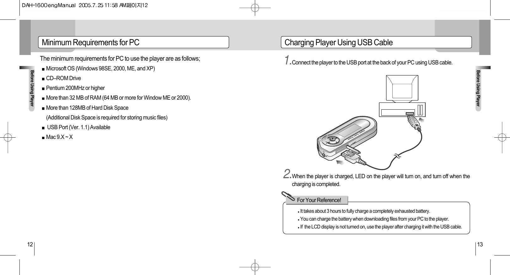 Before Using PlayerBefore Using Player12 13Minimum Requirements for PC Charging Player Using USB Cable1.Connect the player to the USB port at the back of your PC using USB cable.2.When the player is charged, LED on the player will turn on, and turn off when thecharging is completed.PUSHIt takes about 3 hours to fully charge a completely exhausted battery. You can charge the battery when downloading files from your PC to the player.If  the LCD display is not turned on, use the player after charging it with the USB cable.For Your Reference!The minimum requirements for PC to use the player are as follows;Microsoft OS (Windows 98SE, 2000, ME, and XP)CD–ROM DrivePentium 200MHz or higherMore than 32 MB of RAM (64 MB or more for Window ME or 2000).More than 128MB of Hard Disk Space(Additional Disk Space is required for storing music files)USB Port (Ver. 1.1) AvailableMac 9.X ~ X