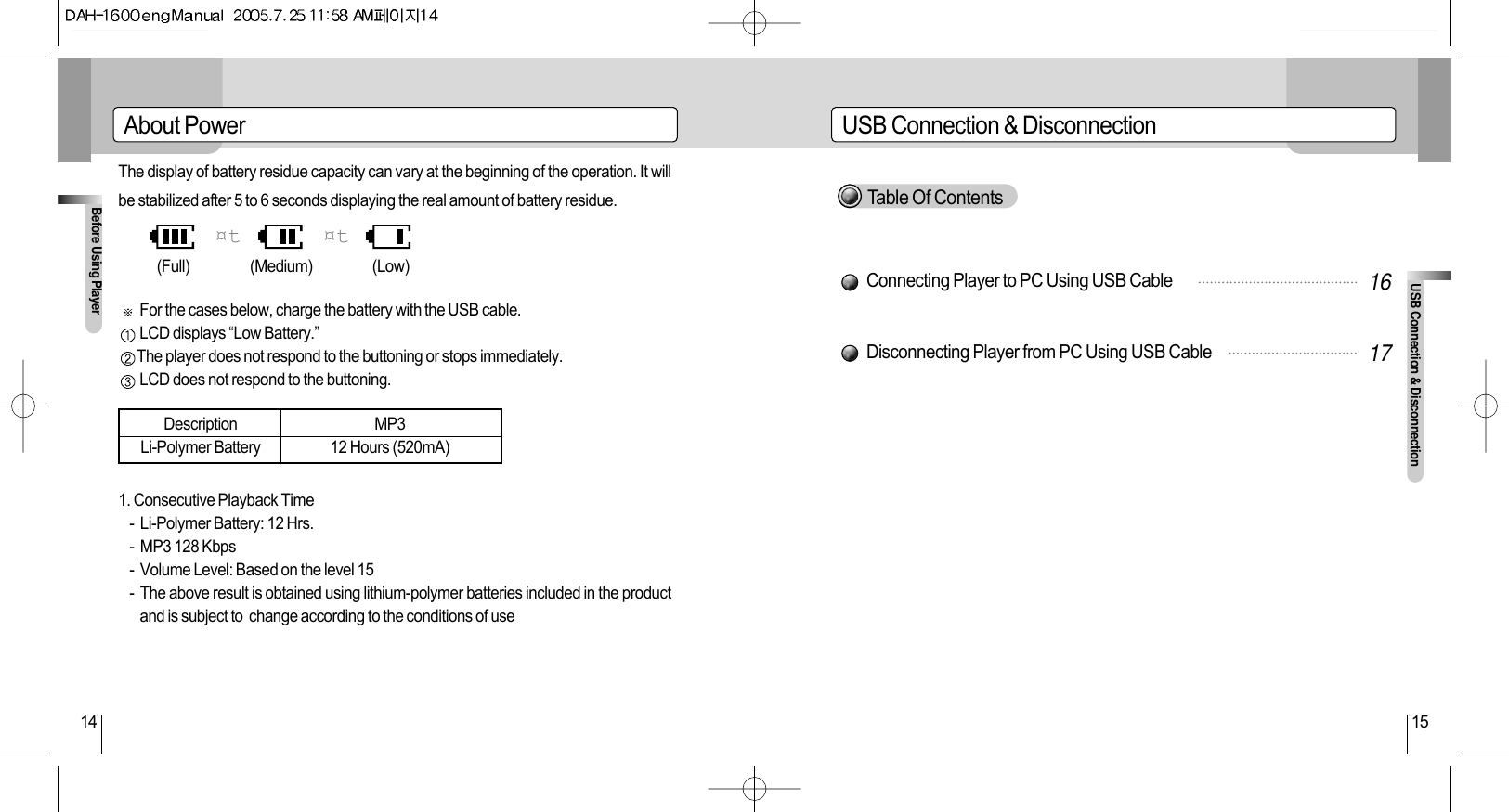 USB Connection &amp; DisconnectionUSB Connection &amp; Disconnection15Before Using Player14About PowerThe display of battery residue capacity can vary at the beginning of the operation. It willbe stabilized after 5 to 6 seconds displaying the real amount of battery residue.For the cases below, charge the battery with the USB cable.LCD displays “Low Battery.”The player does not respond to the buttoning or stops immediately.LCD does not respond to the buttoning.1. Consecutive Playback Time-  Li-Polymer Battery: 12 Hrs.-  MP3 128 Kbps-  Volume Level: Based on the level 15-  The above result is obtained using lithium-polymer batteries included in the productand is subject to  change according to the conditions of use¤t ¤t(Full)       (Medium)      (Low)DescriptionLi-Polymer BatteryMP312 Hours (520mA)Connecting Player to PC Using USB CableDisconnecting Player from PC Using USB Cable1617Table Of Contents