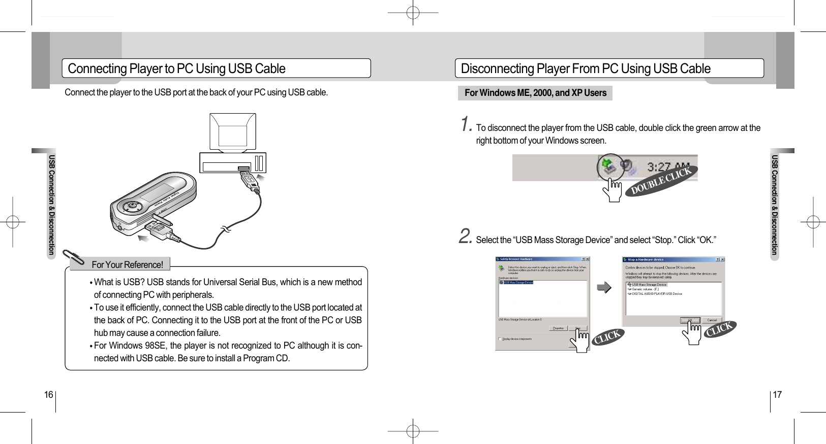 For Windows ME, 2000, and XP Users1. To disconnect the player from the USB cable, double click the green arrow at theright bottom of your Windows screen.2. Select the “USB Mass Storage Device” and select “Stop.” Click “OK.”Connecting Player to PC Using USB Cable Disconnecting Player From PC Using USB CableUSB Connection &amp; DisconnectionUSB Connection &amp; Disconnection16 17Connect the player to the USB port at the back of your PC using USB cable.PUSHWhat is USB? USB stands for Universal Serial Bus, which is a new methodof connecting PC with peripherals.To use it efficiently, connect the USB cable directly to the USB port located atthe back of PC. Connecting it to the USB port at the front of the PC or USBhub may cause a connection failure.For Windows 98SE, the player is not recognized to PC although it is con-nected with USB cable. Be sure to install a Program CD. For Your Reference!DOUBLE CLICKCLICKCLICK