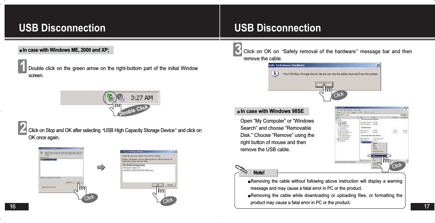 16USB Disconnection In case with Windows ME, 2000 and XP;Double click on the green arrow on the right-bottom part of the initial Windowscreen.1Click on Stop and OK after selecting  USB High Capacity Storage Device and click onOK once again.2Double ClickClickClickIn case with Windows 98SERemoving the cable without following above instruction will display a warningmessage and may cause a fatal error in PC or the product. Removing the cable while downloading or uploading files, or formatting theproduct may cause a fatal error in PC or the product.Note!Open “My Computer” or “WindowsSearch” and choose “RemovableDisk.” Choose “Remove” using theright button of mouse and thenremove the USB cable. Click on OK on  Safety removal of the hardware message bar and thenremove the cable.3USB Disconnection 17ClickClick