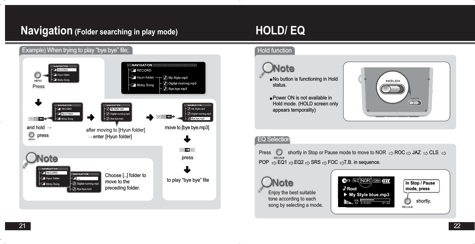 22HOLD/ EQ Navigation (Folder searching in play mode)21Example) When trying to play “bye bye” file;Pressafter moving to [Hyun folder]enter [Hyun folder] and hold pressChoose [..] folder tomove to thepreceding folder.pressto play “bye bye” filemove to [bye bye.mp3] Hold functionNo button is functioning in Holdstatus.Power ON is not available inHold mode. (HOLD screen onlyappears temporality)EQ SelectionEnjoy the best suitabletone according to eachsong by selecting a mode.Press             shortly in Stop or Pause mode to move to NOR ROC JAZ CLSPOP EQ1 EQ2 SRS FOC T.B. in sequence. In Stop / Pausemode, press shortly.