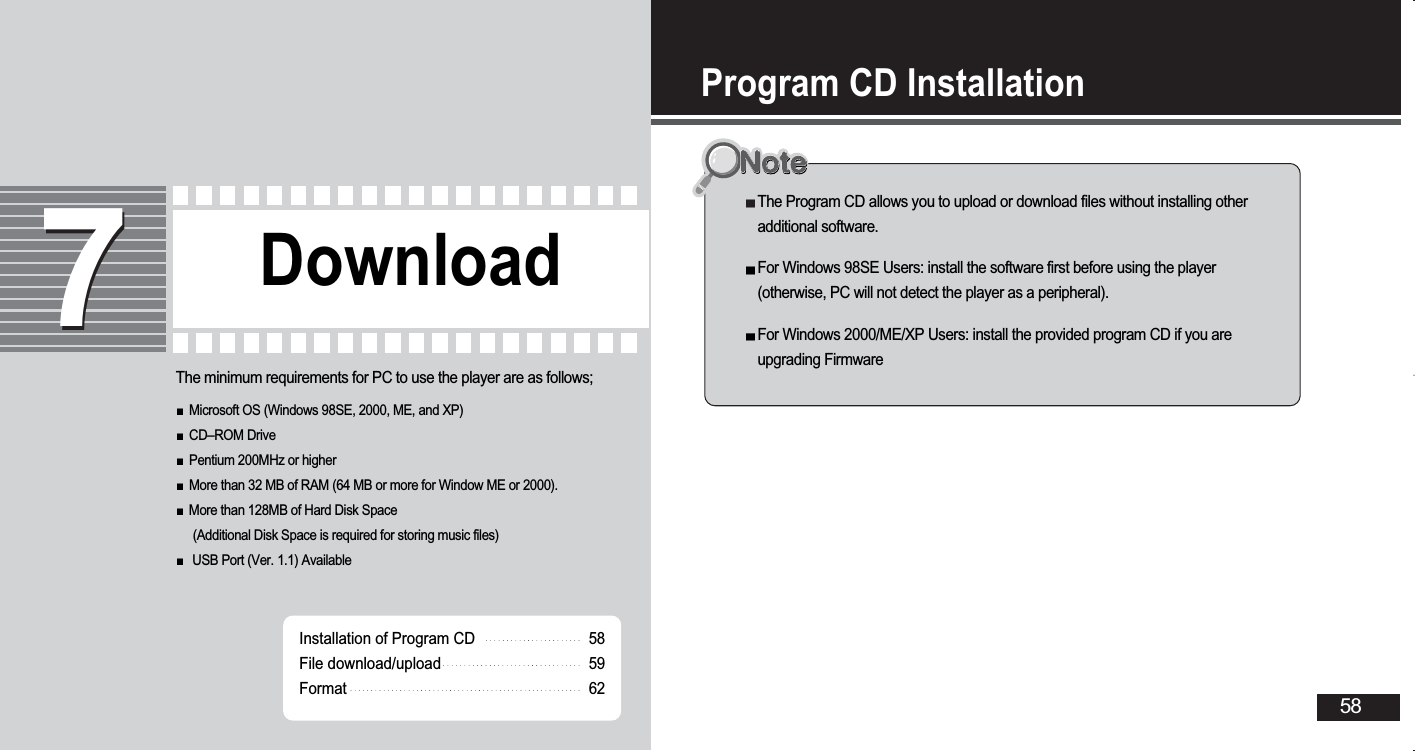 Program CD Installation58The Program CD allows you to upload or download files without installing otheradditional software. For Windows 98SE Users: install the software first before using the player(otherwise, PC will not detect the player as a peripheral). For Windows 2000/ME/XP Users: install the provided program CD if you areupgrading FirmwareDownload77Installation of Program CDFile download/uploadFormat585962The minimum requirements for PC to use the player are as follows;Microsoft OS (Windows 98SE, 2000, ME, and XP)CD–ROM DrivePentium 200MHz or higherMore than 32 MB of RAM (64 MB or more for Window ME or 2000).More than 128MB of Hard Disk Space(Additional Disk Space is required for storing music files)USB Port (Ver. 1.1) Available