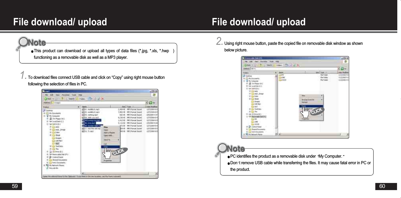 60File download/ upload File download/ upload 591.To download files connect USB cable and click on “Copy” using right mouse buttonfollowing the selection of files in PC. This product can download or upload all types of data files (*.jpg, *.xls, *.hwp )functioning as a removable disk as well as a MP3 player. 2.Using right mouse button, paste the copied file on removable disk window as shownbelow picture. PC identifies the product as a removable disk under  My Computer.Don t remove USB cable while transferring the files. It may cause fatal error in PC orthe product. CLICKCLICK