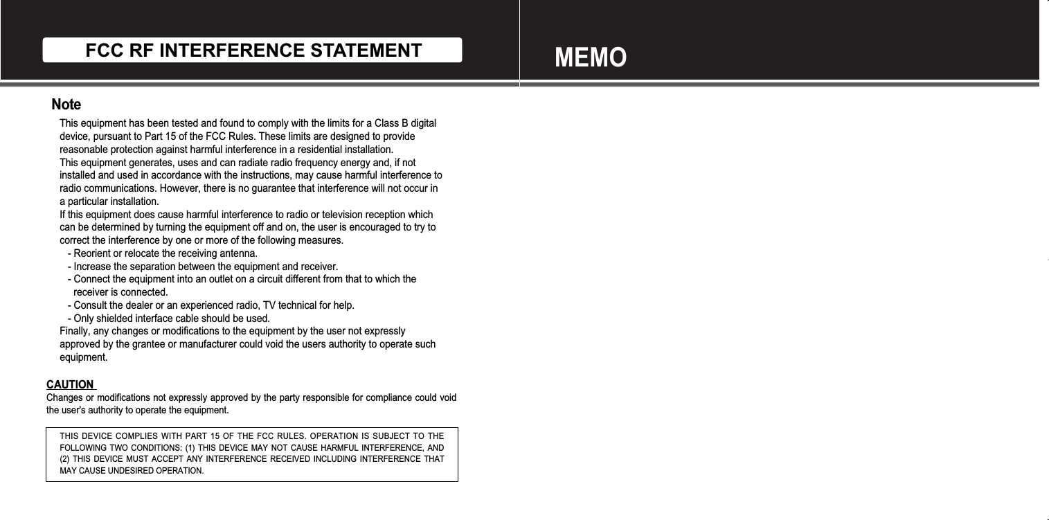 FCC RF INTERFERENCE STATEMENTNoteThis equipment has been tested and found to comply with the limits for a Class B digitaldevice, pursuant to Part 15 of the FCC Rules. These limits are designed to providereasonable protection against harmful interference in a residential installation.This equipment generates, uses and can radiate radio frequency energy and, if notinstalled and used in accordance with the instructions, may cause harmful interference toradio communications. However, there is no guarantee that interference will not occur ina particular installation.If this equipment does cause harmful interference to radio or television reception whichcan be determined by turning the equipment off and on, the user is encouraged to try tocorrect the interference by one or more of the following measures.- Reorient or relocate the receiving antenna.- Increase the separation between the equipment and receiver.- Connect the equipment into an outlet on a circuit different from that to which thereceiver is connected.- Consult the dealer or an experienced radio, TV technical for help.- Only shielded interface cable should be used.Finally, any changes or modifications to the equipment by the user not expresslyapproved by the grantee or manufacturer could void the users authority to operate suchequipment.CAUTIONChanges or modifications not expressly approved by the party responsible for compliance could voidthe user&apos;s authority to operate the equipment.THIS DEVICE COMPLIES WITH PART 15 OF THE FCC RULES. OPERATION IS SUBJECT TO THEFOLLOWING TWO CONDITIONS: (1) THIS DEVICE MAY NOT CAUSE HARMFUL INTERFERENCE, AND(2) THIS DEVICE MUST ACCEPT ANY INTERFERENCE RECEIVED INCLUDING INTERFERENCE THATMAY CAUSE UNDESIRED OPERATION.MEMO