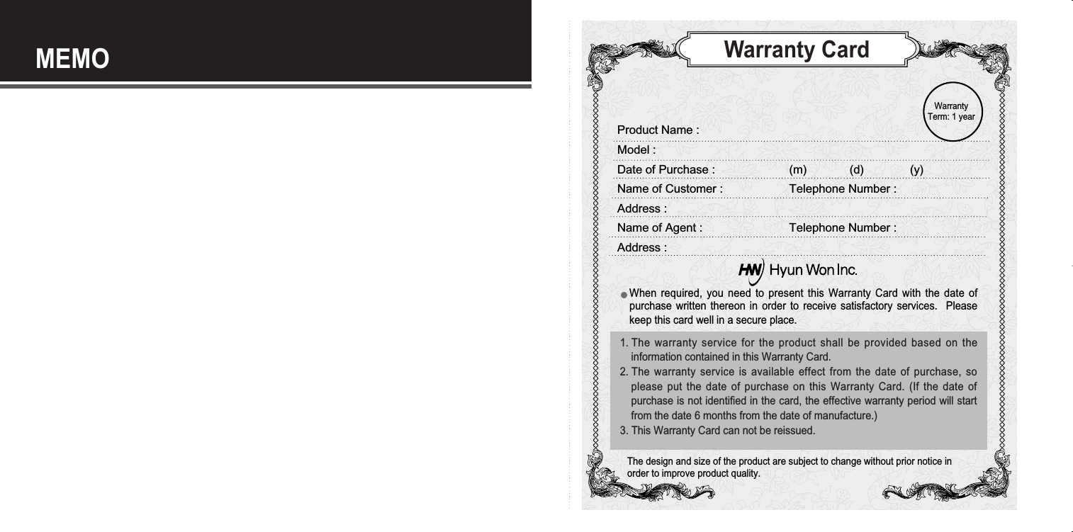 MEMOWarranty CardWhen required, you need to present this Warranty Card with the date ofpurchase written thereon in order to receive satisfactory services.  Pleasekeep this card well in a secure place.The design and size of the product are subject to change without prior notice inorder to improve product quality.WarrantyTerm: 1 year Product Name :Model :Date of Purchase : (m)             (d)              (y)Name of Customer :  Telephone Number :Address :Name of Agent :  Telephone Number :Address :1. The warranty service for the product shall be provided based on theinformation contained in this Warranty Card.2. The warranty service is available effect from the date of purchase, soplease put the date of purchase on this Warranty Card. (If the date ofpurchase is not identified in the card, the effective warranty period will startfrom the date 6 months from the date of manufacture.)3. This Warranty Card can not be reissued. 