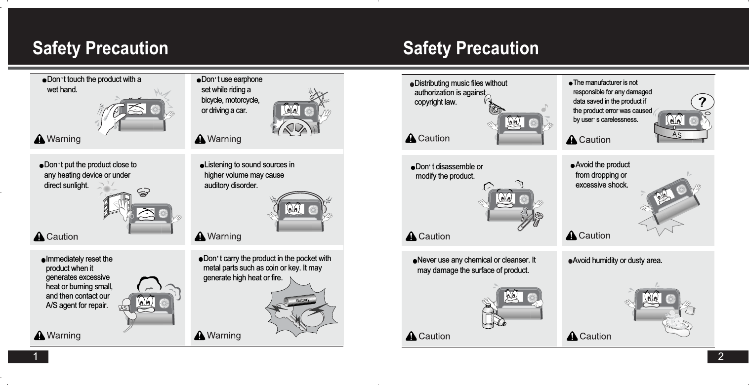 2Safety Precaution Safety Precaution 1Avoid humidity or dusty area. Don t disassemble ormodify the product. Don t put the product close toany heating device or underdirect sunlight. DANGERDANGERNever use any chemical or cleanser. Itmay damage the surface of product. Don t touch the product with awet hand. Distributing music files withoutauthorization is againstcopyright law.The manufacturer is notresponsible for any damageddata saved in the product ifthe product error was causedby user s carelessness.Listening to sound sources inhigher volume may causeauditory disorder. Don t use earphoneset while riding abicycle, motorcycle,or driving a car.Immediately reset theproduct when itgenerates excessiveheat or burning small,and then contact ourA/S agent for repair.Avoid the productfrom dropping orexcessive shock. Don t carry the product in the pocket withmetal parts such as coin or key. It maygenerate high heat or fire. 