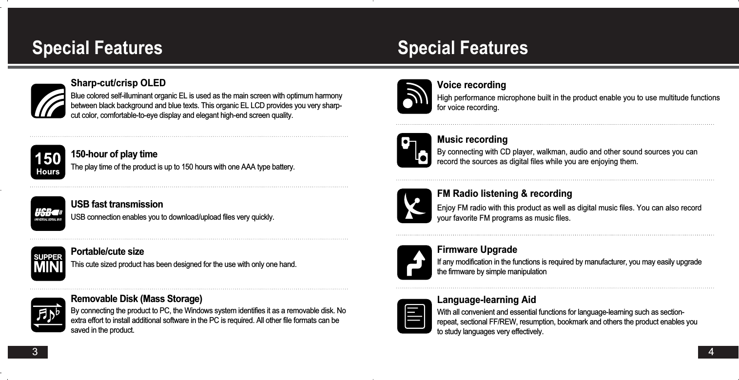 4Special FeaturesSpecial Features3Sharp-cut/crisp OLEDBlue colored self-illuminant organic EL is used as the main screen with optimum harmonybetween black background and blue texts. This organic EL LCD provides you very sharp-cut color, comfortable-to-eye display and elegant high-end screen quality. 150-hour of play timeThe play time of the product is up to 150 hours with one AAA type battery.USB fast transmission USB connection enables you to download/upload files very quickly. Portable/cute sizeThis cute sized product has been designed for the use with only one hand. Voice recordingHigh performance microphone built in the product enable you to use multitude functionsfor voice recording.Music recordingBy connecting with CD player, walkman, audio and other sound sources you canrecord the sources as digital files while you are enjoying them.Firmware UpgradeIf any modification in the functions is required by manufacturer, you may easily upgradethe firmware by simple manipulationRemovable Disk (Mass Storage)By connecting the product to PC, the Windows system identifies it as a removable disk. Noextra effort to install additional software in the PC is required. All other file formats can besaved in the product.FM Radio listening &amp; recordingEnjoy FM radio with this product as well as digital music files. You can also recordyour favorite FM programs as music files. Language-learning AidWith all convenient and essential functions for language-learning such as section-repeat, sectional FF/REW, resumption, bookmark and others the product enables youto study languages very effectively. 