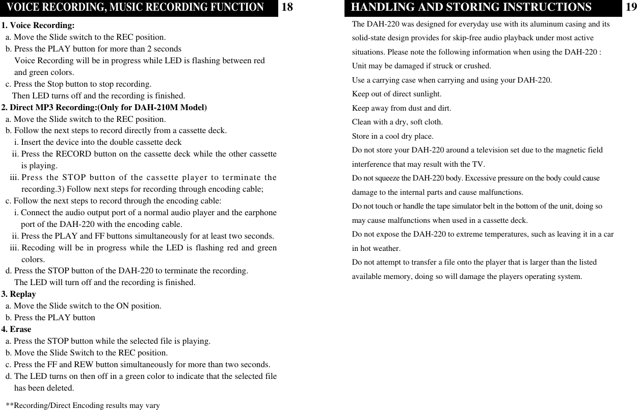 19HANDLING AND STORING INSTRUCTIONSThe DAH-220 was designed for everyday use with its aluminum casing and itssolid-state design provides for skip-free audio playback under most activesituations. Please note the following information when using the DAH-220 : Unit may be damaged if struck or crushed.Use a carrying case when carrying and using your DAH-220.Keep out of direct sunlight.Keep away from dust and dirt.Clean with a dry, soft cloth.Store in a cool dry place.Do not store your DAH-220 around a television set due to the magnetic field interference that may result with the TV.Do not squeeze the DAH-220 body. Excessive pressure on the body could causedamage to the internal parts and cause malfunctions.Do not touch or handle the tape simulator belt in the bottom of the unit, doing somay cause malfunctions when used in a cassette deck.Do not expose the DAH-220 to extreme temperatures, such as leaving it in a carin hot weather.Do not attempt to transfer a file onto the player that is larger than the listedavailable memory, doing so will damage the players operating system. **Recording/Direct Encoding results may vary18VOICE RECORDING, MUSIC RECORDING FUNCTION1. Voice Recording:a. Move the Slide switch to the REC position.b. Press the PLAY button for more than 2 seconds Voice Recording will be in progress while LED is flashing between redand green colors. c. Press the Stop button to stop recording.Then LED turns off and the recording is finished.2. Direct MP3 Recording:(Only for DAH-210M Model)a. Move the Slide switch to the REC position.b. Follow the next steps to record directly from a cassette deck.i. Insert the device into the double cassette deckii. Press the RECORD button on the cassette deck while the other cassetteis playing. iii. Press the STOP button of the cassette player to terminate therecording.3) Follow next steps for recording through encoding cable;c. Follow the next steps to record through the encoding cable:    i. Connect the audio output port of a normal audio player and the earphoneport of the DAH-220 with the encoding cable.ii. Press the PLAY and FF buttons simultaneously for at least two seconds.iii. Recoding will be in progress while the LED is flashing red and greencolors.d. Press the STOP button of the DAH-220 to terminate the recording.The LED will turn off and the recording is finished.3. Replaya. Move the Slide switch to the ON position.b. Press the PLAY button4. Erasea. Press the STOP button while the selected file is playing.b. Move the Slide Switch to the REC position.c. Press the FF and REW button simultaneously for more than two seconds.d. The LED turns on then off in a green color to indicate that the selected filehas been deleted.