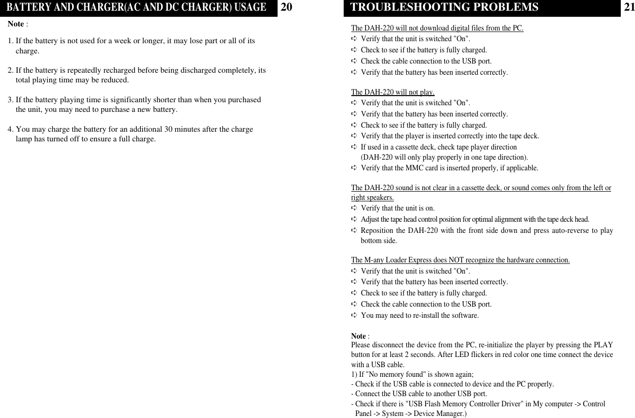 21TROUBLESHOOTING PROBLEMSThe DAH-220 will not download digital files from the PC.➪Verify that the unit is switched &quot;On&quot;.➪Check to see if the battery is fully charged. ➪Check the cable connection to the USB port.➪Verify that the battery has been inserted correctly.The DAH-220 will not play.➪Verify that the unit is switched &quot;On&quot;.➪Verify that the battery has been inserted correctly.➪Check to see if the battery is fully charged.➪Verify that the player is inserted correctly into the tape deck.➪If used in a cassette deck, check tape player direction (DAH-220 will only play properly in one tape direction).➪Verify that the MMC card is inserted properly, if applicable.The DAH-220 sound is not clear in a cassette deck, or sound comes only from the left orright speakers.➪Verify that the unit is on.➪Adjust the tape head control position for optimal alignment with the tape deck head.➪Reposition the DAH-220 with the front side down and press auto-reverse to playbottom side.The M-any Loader Express does NOT recognize the hardware connection.➪Verify that the unit is switched &quot;On&quot;.➪Verify that the battery has been inserted correctly.➪Check to see if the battery is fully charged.  ➪Check the cable connection to the USB port. ➪You may need to re-install the software.Note :Please disconnect the device from the PC, re-initialize the player by pressing the PLAYbutton for at least 2 seconds. After LED flickers in red color one time connect the devicewith a USB cable.1) If &quot;No memory found&quot; is shown again;- Check if the USB cable is connected to device and the PC properly.- Connect the USB cable to another USB port.- Check if there is &quot;USB Flash Memory Controller Driver&quot; in My computer -&gt; ControlPanel -&gt; System -&gt; Device Manager.)20BATTERY AND CHARGER(AC AND DC CHARGER) USAGENote : 1. If the battery is not used for a week or longer, it may lose part or all of itscharge.2. If the battery is repeatedly recharged before being discharged completely, itstotal playing time may be reduced.3. If the battery playing time is significantly shorter than when you purchasedthe unit, you may need to purchase a new battery. 4. You may charge the battery for an additional 30 minutes after the chargelamp has turned off to ensure a full charge.