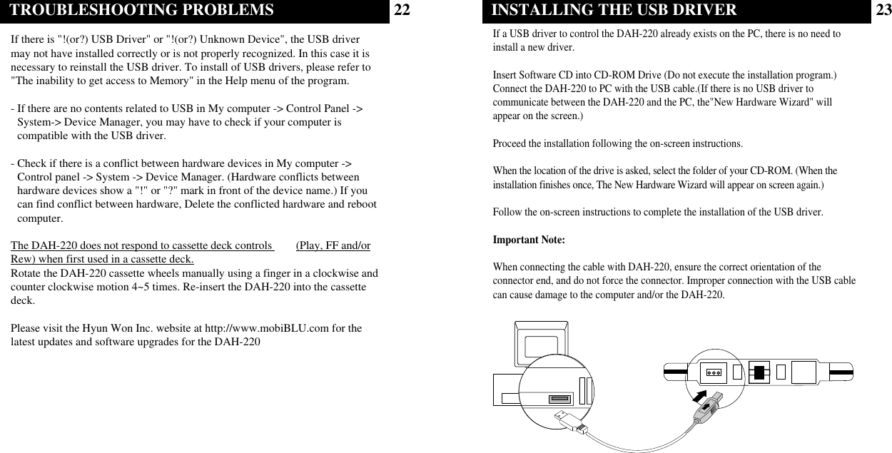 23INSTALLING THE USB DRIVERIf a USB driver to control the DAH-220 already exists on the PC, there is no need toinstall a new driver.Insert Software CD into CD-ROM Drive (Do not execute the installation program.)Connect the DAH-220 to PC with the USB cable.(If there is no USB driver tocommunicate between the DAH-220 and the PC, the&quot;New Hardware Wizard&quot; willappear on the screen.)Proceed the installation following the on-screen instructions.When the location of the drive is asked, select the folder of your CD-ROM. (When theinstallation finishes once, The New Hardware Wizard will appear on screen again.)Follow the on-screen instructions to complete the installation of the USB driver.Important Note:When connecting the cable with DAH-220, ensure the correct orientation of theconnector end, and do not force the connector. Improper connection with the USB cablecan cause damage to the computer and/or the DAH-220.22TROUBLESHOOTING PROBLEMSIf there is &quot;!(or?) USB Driver&quot; or &quot;!(or?) Unknown Device&quot;, the USB drivermay not have installed correctly or is not properly recognized. In this case it isnecessary to reinstall the USB driver. To install of USB drivers, please refer to&quot;The inability to get access to Memory&quot; in the Help menu of the program.- If there are no contents related to USB in My computer -&gt; Control Panel -&gt;System-&gt; Device Manager, you may have to check if your computer iscompatible with the USB driver.- Check if there is a conflict between hardware devices in My computer -&gt;Control panel -&gt; System -&gt; Device Manager. (Hardware conflicts betweenhardware devices show a &quot;!&quot; or &quot;?&quot; mark in front of the device name.) If youcan find conflict between hardware, Delete the conflicted hardware and rebootcomputer.The DAH-220 does not respond to cassette deck controls  (Play, FF and/orRew) when first used in a cassette deck.Rotate the DAH-220 cassette wheels manually using a finger in a clockwise andcounter clockwise motion 4~5 times. Re-insert the DAH-220 into the cassettedeck.Please visit the Hyun Won Inc. website at http://www.mobiBLU.com for thelatest updates and software upgrades for the DAH-220