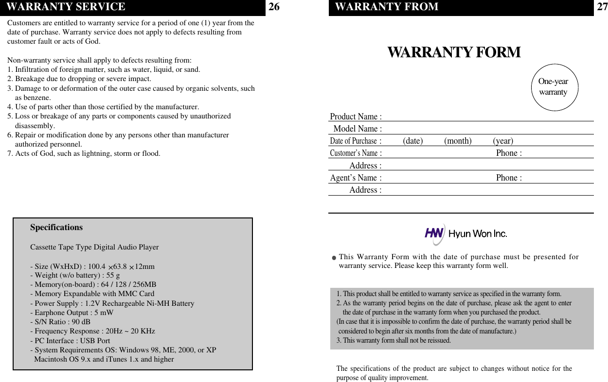 WARRANTY FORMProduct Name :Model Name:Date of Purchase:          (date)          (month)          (year)Customer’s Name: Phone :Address :Agent’s Name: Phone :Address :This Warranty Form with the date of purchase must be presented forwarranty service. Please keep this warranty form well.1. This product shall be entitled to warranty service as specified in the warranty form.2. As the warranty period begins on the date of purchase, please ask the agent to enterthe date of purchase in the warranty form when you purchased the product.(In case that it is impossible to confirm the date of purchase, the warranty period shall beconsidered to begin after six months from the date of manufacture.)3. This warranty form shall not be reissued.The specifications of the product are subject to changes without notice for thepurpose of quality improvement.One-year warrantyWARRANTY FROM 2726WARRANTY SERVICECustomers are entitled to warranty service for a period of one (1) year from thedate of purchase. Warranty service does not apply to defects resulting fromcustomer fault or acts of God.Non-warranty service shall apply to defects resulting from:1. Infiltration of foreign matter, such as water, liquid, or sand.2. Breakage due to dropping or severe impact.3. Damage to or deformation of the outer case caused by organic solvents, suchas benzene.4. Use of parts other than those certified by the manufacturer.5. Loss or breakage of any parts or components caused by unauthorizeddisassembly.6. Repair or modification done by any persons other than manufacturerauthorized personnel.7. Acts of God, such as lightning, storm or flood.SpecificationsCassette Tape Type Digital Audio Player- Size (WxHxD) : 100.4 63.8 12mm- Weight (w/o battery) : 55 g - Memory(on-board) : 64 / 128 / 256MB- Memory Expandable with MMC Card- Power Supply : 1.2V Rechargeable Ni-MH Battery- Earphone Output : 5 mW- S/N Ratio : 90 dB- Frequency Response : 20Hz ~ 20 KHz- PC Interface : USB Port- System Requirements OS: Windows 98, ME, 2000, or XP Macintosh OS 9.x and iTunes 1.x and higher