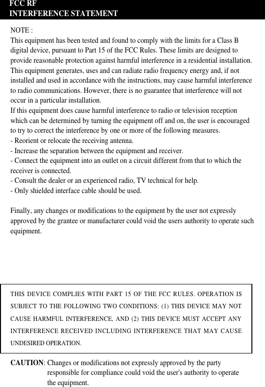 FCC RFINTERFERENCE STATEMENTNOTE :This equipment has been tested and found to comply with the limits for a Class Bdigital device, pursuant to Part 15 of the FCC Rules. These limits are designed toprovide reasonable protection against harmful interference in a residential installation.This equipment generates, uses and can radiate radio frequency energy and, if notinstalled and used in accordance with the instructions, may cause harmful interferenceto radio communications. However, there is no guarantee that interference will notoccur in a particular installation.If this equipment does cause harmful interference to radio or television receptionwhich can be determined by turning the equipment off and on, the user is encouragedto try to correct the interference by one or more of the following measures.- Reorient or relocate the receiving antenna.- Increase the separation between the equipment and receiver.- Connect the equipment into an outlet on a circuit different from that to which thereceiver is connected.- Consult the dealer or an experienced radio, TV technical for help.- Only shielded interface cable should be used.Finally, any changes or modifications to the equipment by the user not expresslyapproved by the grantee or manufacturer could void the users authority to operate suchequipment.THIS DEVICE COMPLIES WITH PART 15 OF THE FCC RULES. OPERATION ISSUBJECT TO THE FOLLOWING TWO CONDITIONS: (1) THIS DEVICE MAY NOTCAUSE HARMFUL INTERFERENCE, AND (2) THIS DEVICE MUST ACCEPT ANYINTERFERENCE RECEIVED INCLUDING INTERFERENCE THAT MAY CAUSEUNDESIRED OPERATION.CAUTION: Changes or modifications not expressly approved by the party responsible for compliance could void the user&apos;s authority to operate the equipment.