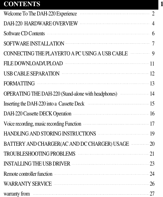 Welcome To The DAH-220 ExperienceDAH-220  HARDWARE OVERVIEWSoftware CD ContentsSOFTWARE INSTALLATIONCONNECTING THE PLAYERTO A PC USING A USB CABLEFILE DOWNLOAD/UPLOADUSB CABLE SEPARATIONFORMATTINGOPERATING THE DAH-220 (Stand-alone with headphones)Inserting the DAH-220 into a  Cassette DeckDAH-220 Cassette DECK OperationVoice recording, music recording FunctionHANDLING AND STORING INSTRUCTIONSBATTERY AND CHARGER(AC AND DC CHARGER) USAGETROUBLESHOOTING PROBLEMSINSTALLING THE USB DRIVERRemote controller functionWARRANTY SERVICEwarranty from246791112131415161719202123242627CONTENTS 1