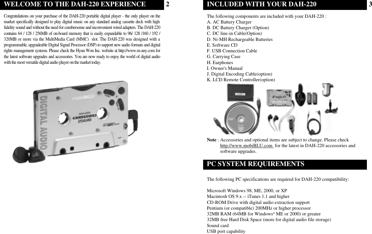 The following components are included with your DAH-220 :A. AC Battery ChargerB. DC Battery Charger (Option)C. DC line-in Cable(Option)D. Ni-MH Rechargeable BatteriesE. Software CDF. USB Connection CableG. Carrying CaseH. EarphonesI. Owner&apos;s ManualJ. Digital Encoding Cable(option)K. LCD Remote Controller(option)Note : Accessories and optional items are subject to change. Please checkhttp://www.mobiBLU.com  for the latest in DAH-220 accessories andsoftware upgrades.INCLUDED WITH YOUR DAH-220 The following PC specifications are required for DAH-220 compatibility:Microsoft Windows 98, ME, 2000, or XPMacintosh OS 9.x -- iTunes 1.1 and higherCD-ROM Drive with digital audio extraction supportPentium (or compatible) 200MHz or higher processor32MB RAM (64MB for Windows®ME or 2000) or greater32MB free Hard Disk Space (more for digital audio file storage)Sound cardUSB port capabilityPC SYSTEM REQUIREMENTS3Congratulations on your purchase of the DAH-220 portable digital player - the only player on themarket specifically designed to play digital music on any standard analog cassette deck with highfidelity sound and without the need for cumbersome and inconvenient wired adapters. The DAH-220contains 64 / 128 / 256MB of on-board memory that is easily expandable to 96/ 128 /160 / 192 /320MB or more via the MultiMedia Card (MMC)  slot. The DAH-220 was designed with aprogrammable, upgradeable Digital Signal Processor (DSP) to support new audio formats and digitalrights management systems. Please check the Hyun Won Inc. website at http://www.m-any.com forthe latest software upgrades and accessories. You are now ready to enjoy the world of digital audiowith the most versatile digital audio player on the market today.WELCOME TO THE DAH-220 EXPERIENCE 2