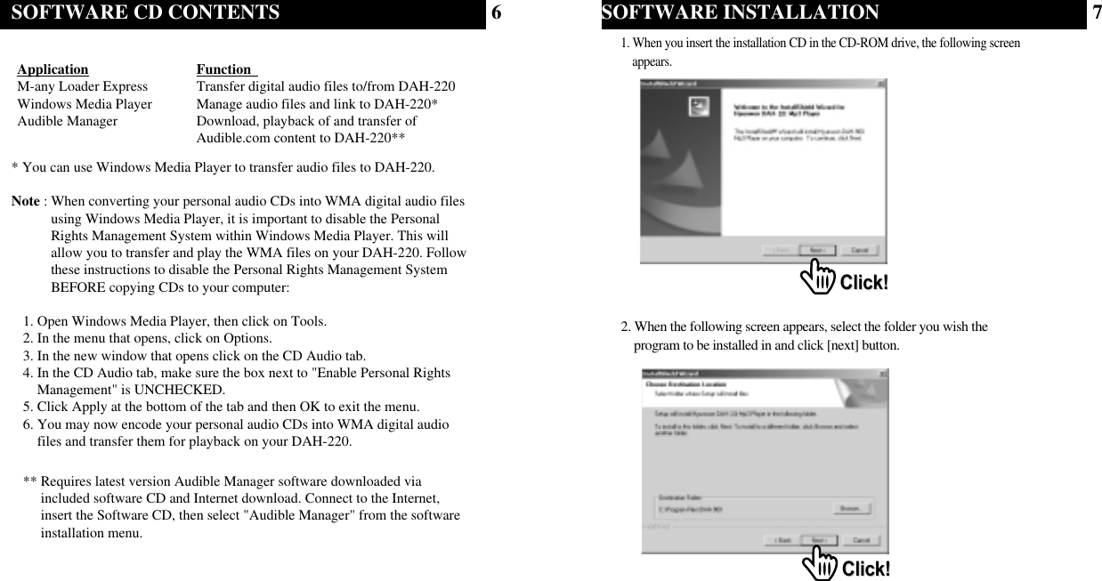 67Application Function  M-any Loader Express Transfer digital audio files to/from DAH-220Windows Media Player Manage audio files and link to DAH-220*Audible Manager Download, playback of and transfer ofAudible.com content to DAH-220*** You can use Windows Media Player to transfer audio files to DAH-220. Note : When converting your personal audio CDs into WMA digital audio filesusing Windows Media Player, it is important to disable the PersonalRights Management System within Windows Media Player. This willallow you to transfer and play the WMA files on your DAH-220. Followthese instructions to disable the Personal Rights Management SystemBEFORE copying CDs to your computer:1. Open Windows Media Player, then click on Tools.2. In the menu that opens, click on Options.3. In the new window that opens click on the CD Audio tab.4. In the CD Audio tab, make sure the box next to &quot;Enable Personal RightsManagement&quot; is UNCHECKED.5. Click Apply at the bottom of the tab and then OK to exit the menu.6. You may now encode your personal audio CDs into WMA digital audiofiles and transfer them for playback on your DAH-220.** Requires latest version Audible Manager software downloaded viaincluded software CD and Internet download. Connect to the Internet,insert the Software CD, then select &quot;Audible Manager&quot; from the softwareinstallation menu.SOFTWARE CD CONTENTS SOFTWARE INSTALLATION1. When you insert the installation CD in the CD-ROM drive, the following screen appears. 2. When the following screen appears, select the folder you wish the   program to be installed in and click [next] button. Click!Click!Click!Click!