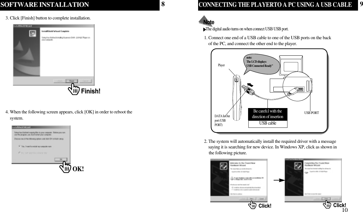 SOFTWARE INSTALLATION3. Click [Finish] button to complete installation.Finish!Finish!4. When the following screen appears, click [OK] in order to reboot the    system. OK!OK!CONNECTING THE PLAYERTO A PC USING A USB CABLE101. Connect one end of a USB cable to one of the USB ports on the back of the PC, and connect the other end to the player.The digital audio turns on when connect USB USB port.NotePlayerDATA In/Outport (USBPORT)USB cableBe careful with thedirection of insertion USB PORTnote: The LCD displays USB Connected Ready”2. The system will automatically install the required driver with a message   saying it is searching for new device. In Windows XP, click as shown in the following picture.Click!Click! Click!Click!89