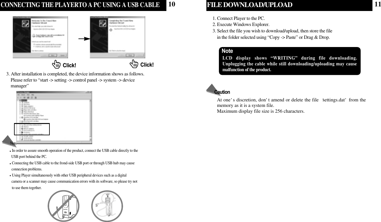 CONNECTING THE PLAYERTO A PC USING A USB CABLEIn order to assure smooth operation of the product, connect the USB cable directly to the USB port behind the PC. Connecting the USB cable to the frond-side USB port or through USB hub may cause connection problems.Using Player simultaneously with other USB peripheral devices such as a digital camera or a scanner may cause communication errors with its software, so please try not to use them together.NoteClick!Click! Click!Click!3. After installation is completed, the device information shows as follows.    Please refer to “start -&gt; setting -&gt; control panel -&gt; system -&gt; device  manager”FILE DOWNLOAD/UPLOAD1. Connect Player to the PC.2. Execute Windows Explorer. 3. Select the file you wish to download/upload, then store the file in the folder selected using “Copy -&gt; Paste” or Drag &amp; Drop.Note LCD display shows “WRITING” during file downloading. Unplugging the cable while still downloading/uploading may causemalfunction of the product.At one s discretion, don t amend or delete the file  settings.dat from thememory as it is a system file.Maximum display file size is 256 characters.Caution10 11