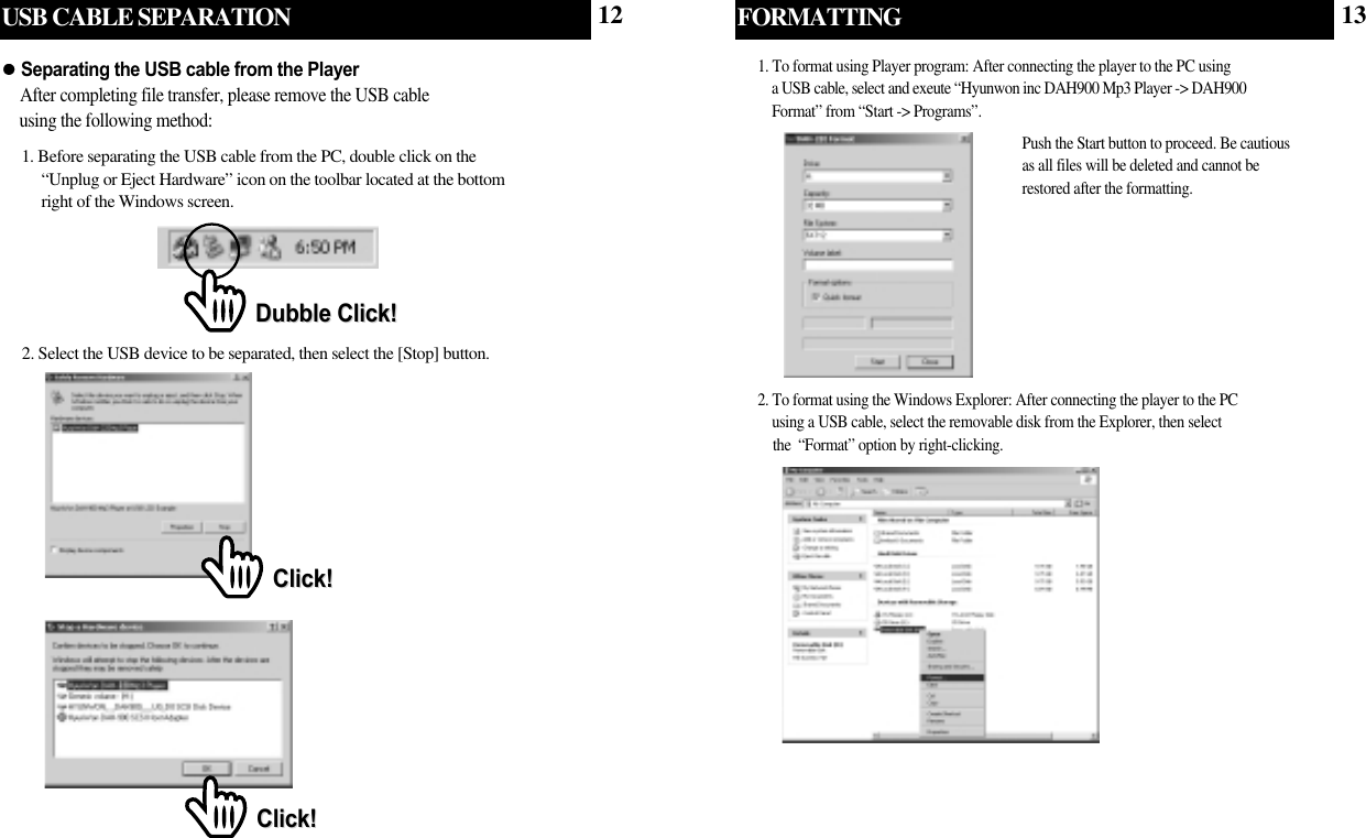 USB CABLE SEPARATION2. Select the USB device to be separated, then select the [Stop] button.Click!Click!Click!Click!1. Before separating the USB cable from the PC, double click on the   “Unplug or Eject Hardware” icon on the toolbar located at the bottom  right of the Windows screen.Separating the USB cable from the PlayerAfter completing file transfer, please remove the USB cable   using the following method:Dubble Click!Dubble Click!FORMATTING1. To format using Player program: After connecting the player to the PC using a USB cable, select and exeute “Hyunwon inc DAH900 Mp3 Player -&gt; DAH900 Format” from “Start -&gt; Programs”. Push the Start button to proceed. Be cautiousas all files will be deleted and cannot berestored after the formatting.2. To format using the Windows Explorer: After connecting the player to the PC using a USB cable, select the removable disk from the Explorer, then select the  “Format” option by right-clicking.12 13