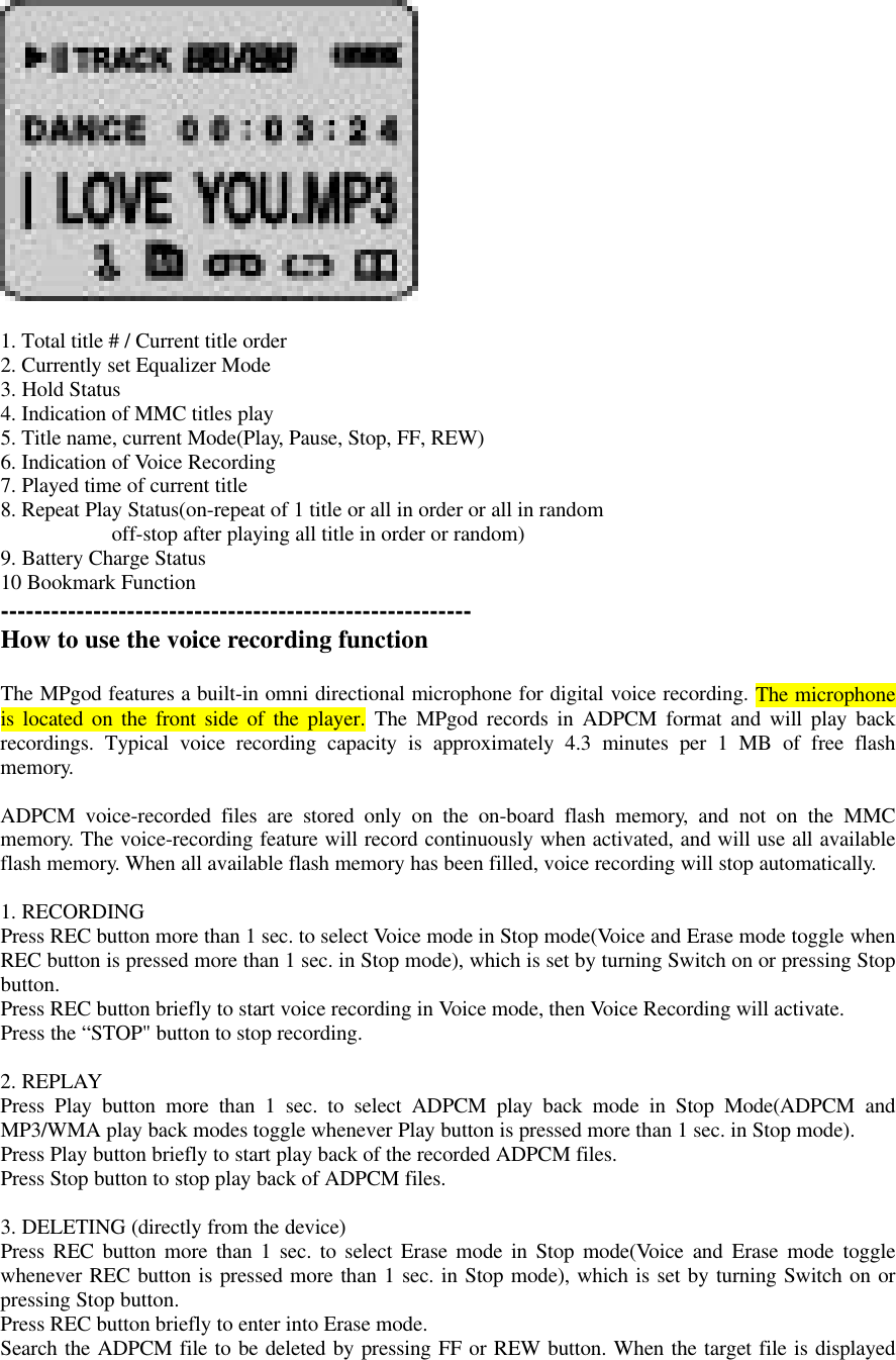1. Total title # / Current title order2. Currently set Equalizer Mode3. Hold Status4. Indication of MMC titles play5. Title name, current Mode(Play, Pause, Stop, FF, REW)6. Indication of Voice Recording7. Played time of current title8. Repeat Play Status(on-repeat of 1 title or all in order or all in random                     off-stop after playing all title in order or random)9. Battery Charge Status10 Bookmark Function--------------------------------------------------------How to use the voice recording functionThe MPgod features a built-in omni directional microphone for digital voice recording. The microphoneis located on the front side of the player. The MPgod records in ADPCM format and will play backrecordings. Typical voice recording capacity is approximately 4.3 minutes per 1 MB of free flashmemory.ADPCM voice-recorded files are stored only on the on-board flash memory, and not on the MMCmemory. The voice-recording feature will record continuously when activated, and will use all availableflash memory. When all available flash memory has been filled, voice recording will stop automatically.1. RECORDINGPress REC button more than 1 sec. to select Voice mode in Stop mode(Voice and Erase mode toggle whenREC button is pressed more than 1 sec. in Stop mode), which is set by turning Switch on or pressing Stopbutton.Press REC button briefly to start voice recording in Voice mode, then Voice Recording will activate.Press the “STOP&quot; button to stop recording.2. REPLAYPress Play button more than 1 sec. to select ADPCM play back mode in Stop Mode(ADPCM andMP3/WMA play back modes toggle whenever Play button is pressed more than 1 sec. in Stop mode).Press Play button briefly to start play back of the recorded ADPCM files.Press Stop button to stop play back of ADPCM files.3. DELETING (directly from the device)Press REC button more than 1 sec. to select Erase mode in Stop mode(Voice and Erase mode togglewhenever REC button is pressed more than 1 sec. in Stop mode), which is set by turning Switch on orpressing Stop button.Press REC button briefly to enter into Erase mode.Search the ADPCM file to be deleted by pressing FF or REW button. When the target file is displayed