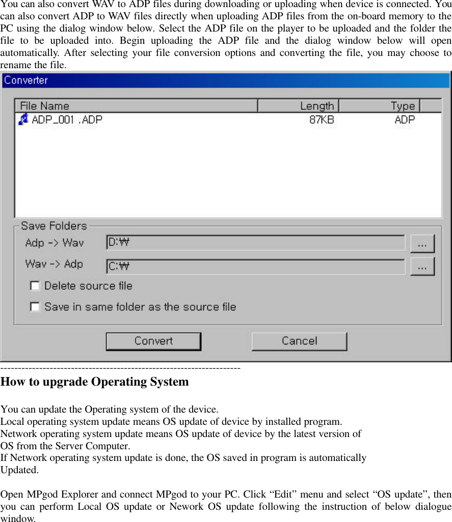 You can also convert WAV to ADP files during downloading or uploading when device is connected. Youcan also convert ADP to WAV files directly when uploading ADP files from the on-board memory to thePC using the dialog window below. Select the ADP file on the player to be uploaded and the folder thefile to be uploaded into. Begin uploading the ADP file and the dialog window below will openautomatically. After selecting your file conversion options and converting the file, you may choose torename the file.--------------------------------------------------------------------How to upgrade Operating SystemYou can update the Operating system of the device.Local operating system update means OS update of device by installed program.Network operating system update means OS update of device by the latest version ofOS from the Server Computer.If Network operating system update is done, the OS saved in program is automaticallyUpdated.Open MPgod Explorer and connect MPgod to your PC. Click “Edit” menu and select “OS update”, thenyou can perform Local OS update or Nework OS update following the instruction of below dialoguewindow.