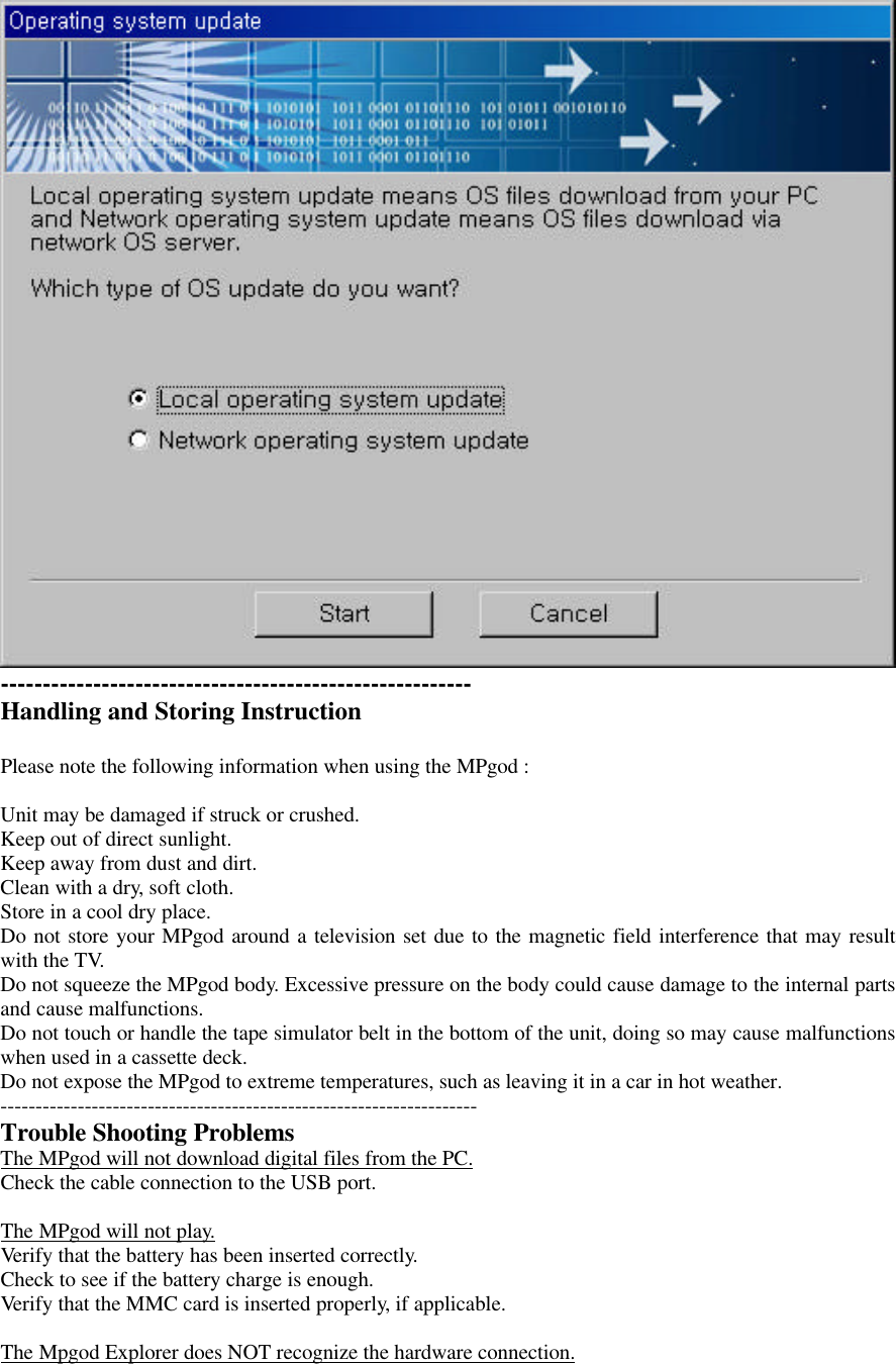 --------------------------------------------------------Handling and Storing InstructionPlease note the following information when using the MPgod :Unit may be damaged if struck or crushed.Keep out of direct sunlight.Keep away from dust and dirt.Clean with a dry, soft cloth.Store in a cool dry place.Do not store your MPgod around a television set due to the magnetic field interference that may resultwith the TV.Do not squeeze the MPgod body. Excessive pressure on the body could cause damage to the internal partsand cause malfunctions.Do not touch or handle the tape simulator belt in the bottom of the unit, doing so may cause malfunctionswhen used in a cassette deck.Do not expose the MPgod to extreme temperatures, such as leaving it in a car in hot weather.--------------------------------------------------------------------Trouble Shooting ProblemsThe MPgod will not download digital files from the PC.Check the cable connection to the USB port.The MPgod will not play.Verify that the battery has been inserted correctly.Check to see if the battery charge is enough.Verify that the MMC card is inserted properly, if applicable.The Mpgod Explorer does NOT recognize the hardware connection.