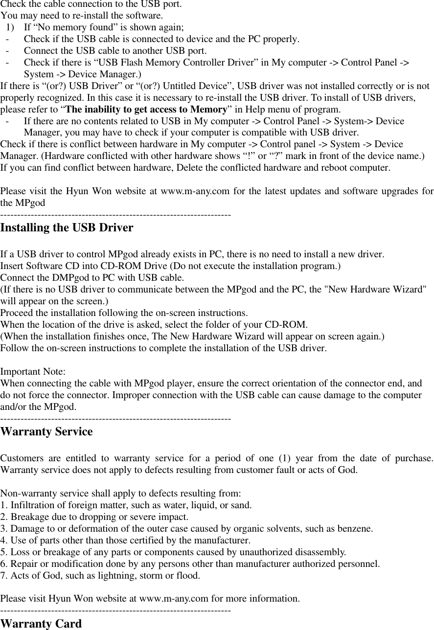Check the cable connection to the USB port.You may need to re-install the software.1) If “No memory found” is shown again;- Check if the USB cable is connected to device and the PC properly.- Connect the USB cable to another USB port.- Check if there is “USB Flash Memory Controller Driver” in My computer -&gt; Control Panel -&gt;System -&gt; Device Manager.)If there is “(or?) USB Driver” or “(or?) Untitled Device”, USB driver was not installed correctly or is notproperly recognized. In this case it is necessary to re-install the USB driver. To install of USB drivers,please refer to “The inability to get access to Memory” in Help menu of program.- If there are no contents related to USB in My computer -&gt; Control Panel -&gt; System-&gt; DeviceManager, you may have to check if your computer is compatible with USB driver.Check if there is conflict between hardware in My computer -&gt; Control panel -&gt; System -&gt; DeviceManager. (Hardware conflicted with other hardware shows “!” or “?” mark in front of the device name.)If you can find conflict between hardware, Delete the conflicted hardware and reboot computer.Please visit the Hyun Won website at www.m-any.com for the latest updates and software upgrades forthe MPgod--------------------------------------------------------------------Installing the USB DriverIf a USB driver to control MPgod already exists in PC, there is no need to install a new driver.Insert Software CD into CD-ROM Drive (Do not execute the installation program.)Connect the DMPgod to PC with USB cable.(If there is no USB driver to communicate between the MPgod and the PC, the &quot;New Hardware Wizard&quot;will appear on the screen.)Proceed the installation following the on-screen instructions.When the location of the drive is asked, select the folder of your CD-ROM.(When the installation finishes once, The New Hardware Wizard will appear on screen again.)Follow the on-screen instructions to complete the installation of the USB driver.Important Note:When connecting the cable with MPgod player, ensure the correct orientation of the connector end, anddo not force the connector. Improper connection with the USB cable can cause damage to the computerand/or the MPgod.--------------------------------------------------------------------Warranty ServiceCustomers are entitled to warranty service for a period of one (1) year from the date of purchase.Warranty service does not apply to defects resulting from customer fault or acts of God.Non-warranty service shall apply to defects resulting from:1. Infiltration of foreign matter, such as water, liquid, or sand.2. Breakage due to dropping or severe impact.3. Damage to or deformation of the outer case caused by organic solvents, such as benzene.4. Use of parts other than those certified by the manufacturer.5. Loss or breakage of any parts or components caused by unauthorized disassembly.6. Repair or modification done by any persons other than manufacturer authorized personnel.7. Acts of God, such as lightning, storm or flood.Please visit Hyun Won website at www.m-any.com for more information.--------------------------------------------------------------------Warranty Card