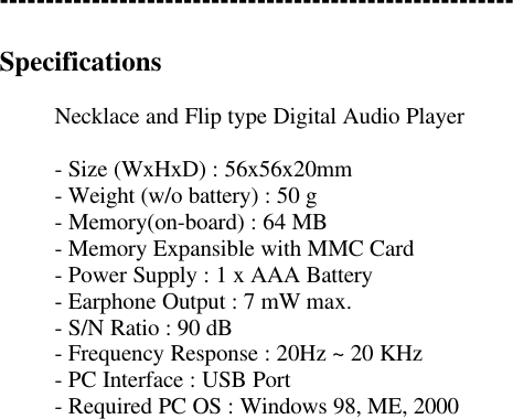 --------------------------------------------------------SpecificationsNecklace and Flip type Digital Audio Player- Size (WxHxD) : 56x56x20mm- Weight (w/o battery) : 50 g- Memory(on-board) : 64 MB- Memory Expansible with MMC Card- Power Supply : 1 x AAA Battery- Earphone Output : 7 mW max.- S/N Ratio : 90 dB- Frequency Response : 20Hz ~ 20 KHz- PC Interface : USB Port- Required PC OS : Windows 98, ME, 2000