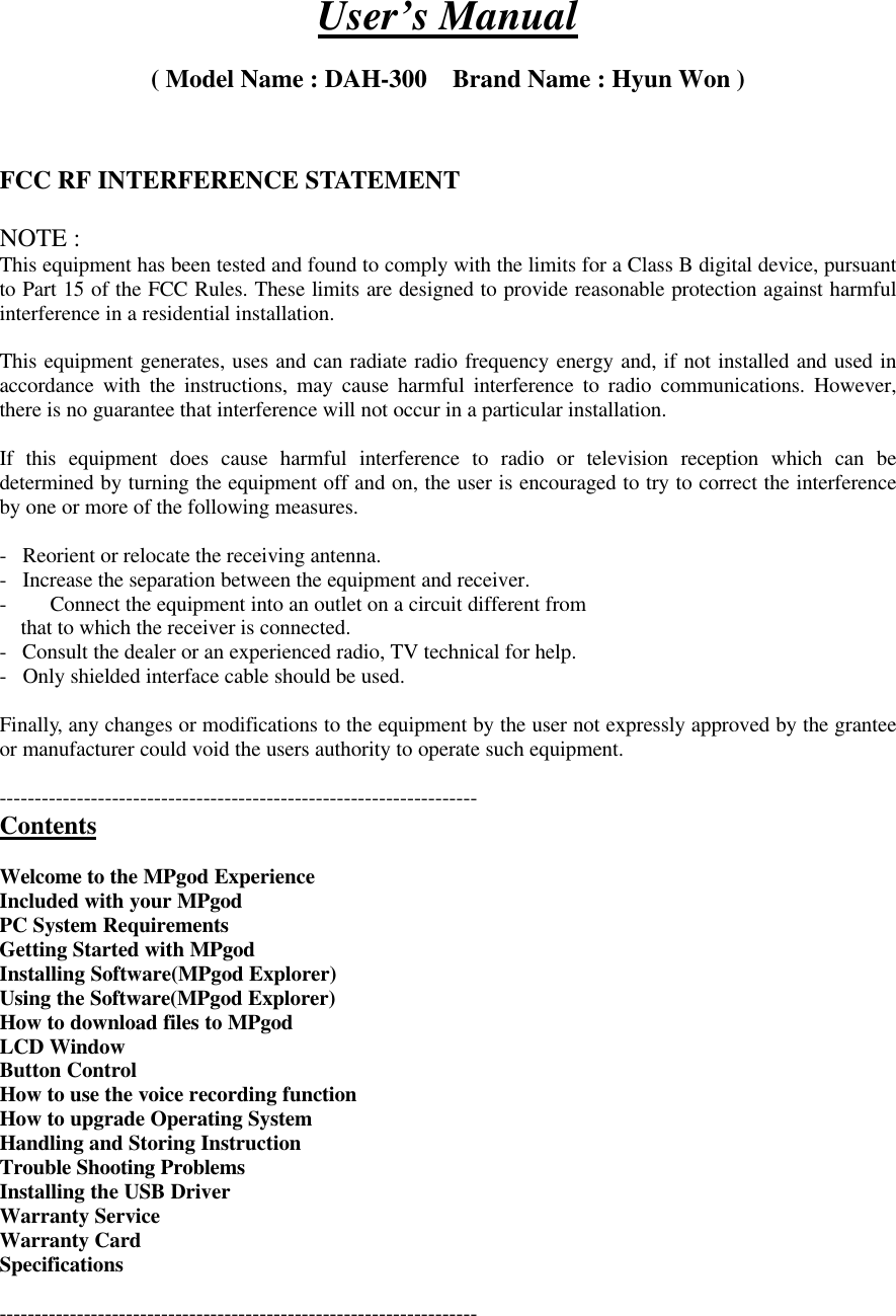 User’s Manual( Model Name : DAH-300    Brand Name : Hyun Won )FCC RF INTERFERENCE STATEMENTNOTE :This equipment has been tested and found to comply with the limits for a Class B digital device, pursuantto Part 15 of the FCC Rules. These limits are designed to provide reasonable protection against harmfulinterference in a residential installation.This equipment generates, uses and can radiate radio frequency energy and, if not installed and used inaccordance with the instructions, may cause harmful interference to radio communications. However,there is no guarantee that interference will not occur in a particular installation.If this equipment does cause harmful interference to radio or television reception which can bedetermined by turning the equipment off and on, the user is encouraged to try to correct the interferenceby one or more of the following measures.-   Reorient or relocate the receiving antenna.-   Increase the separation between the equipment and receiver.- Connect the equipment into an outlet on a circuit different from    that to which the receiver is connected.-   Consult the dealer or an experienced radio, TV technical for help.-   Only shielded interface cable should be used.Finally, any changes or modifications to the equipment by the user not expressly approved by the granteeor manufacturer could void the users authority to operate such equipment.--------------------------------------------------------------------ContentsWelcome to the MPgod ExperienceIncluded with your MPgodPC System RequirementsGetting Started with MPgodInstalling Software(MPgod Explorer)Using the Software(MPgod Explorer)How to download files to MPgodLCD WindowButton ControlHow to use the voice recording functionHow to upgrade Operating SystemHandling and Storing InstructionTrouble Shooting ProblemsInstalling the USB DriverWarranty ServiceWarranty CardSpecifications--------------------------------------------------------------------