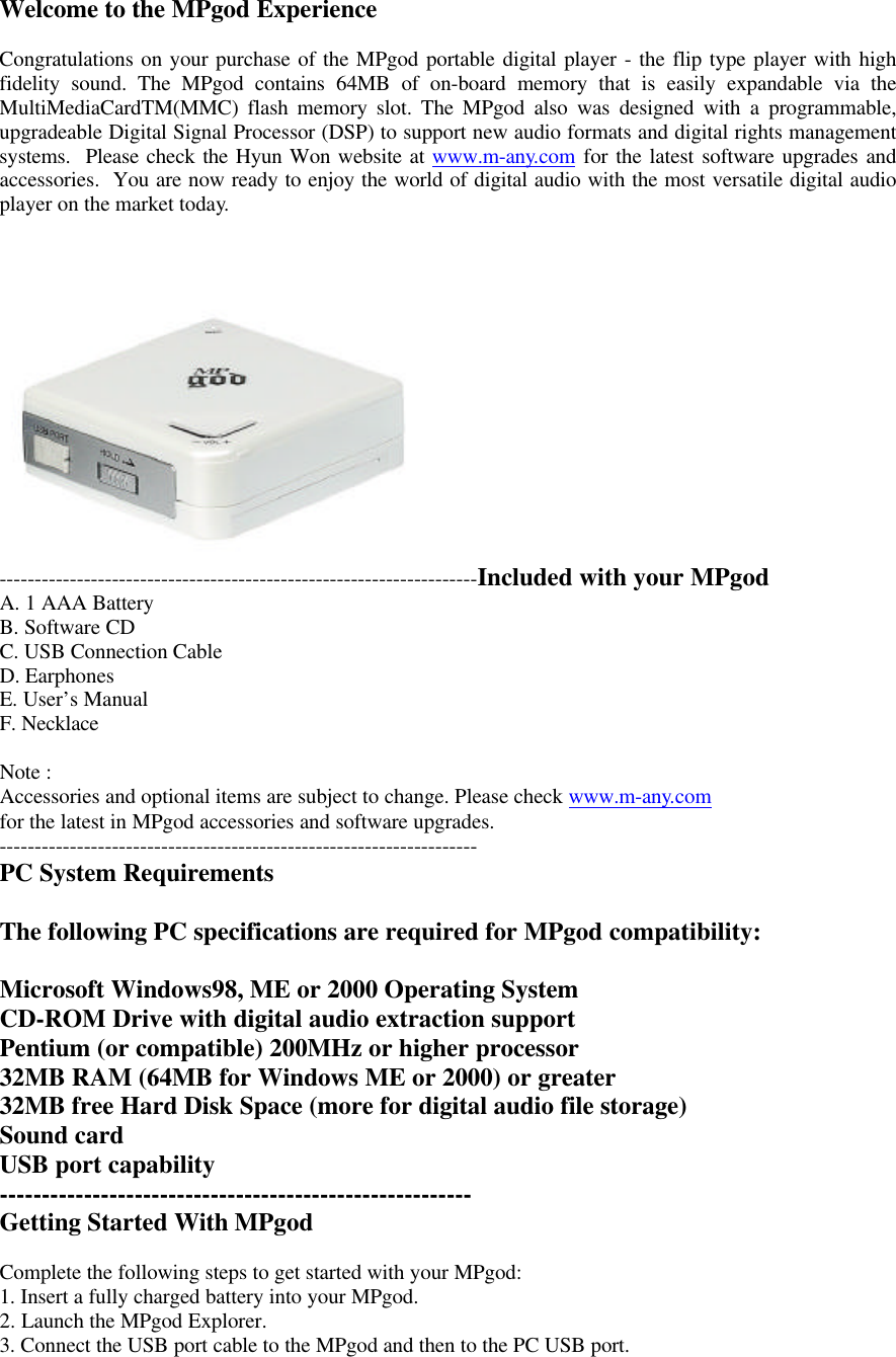 Welcome to the MPgod ExperienceCongratulations on your purchase of the MPgod portable digital player - the flip type player with highfidelity sound. The MPgod contains 64MB of on-board memory that is easily expandable via theMultiMediaCardTM(MMC) flash memory slot. The MPgod also was designed with a programmable,upgradeable Digital Signal Processor (DSP) to support new audio formats and digital rights managementsystems.  Please check the Hyun Won website at www.m-any.com for the latest software upgrades andaccessories.  You are now ready to enjoy the world of digital audio with the most versatile digital audioplayer on the market today.--------------------------------------------------------------------Included with your MPgodA. 1 AAA BatteryB. Software CDC. USB Connection CableD. EarphonesE. User’s ManualF. NecklaceNote :Accessories and optional items are subject to change. Please check www.m-any.comfor the latest in MPgod accessories and software upgrades.--------------------------------------------------------------------PC System RequirementsThe following PC specifications are required for MPgod compatibility:Microsoft Windows98, ME or 2000 Operating SystemCD-ROM Drive with digital audio extraction supportPentium (or compatible) 200MHz or higher processor32MB RAM (64MB for Windows ME or 2000) or greater32MB free Hard Disk Space (more for digital audio file storage)Sound cardUSB port capability--------------------------------------------------------Getting Started With MPgodComplete the following steps to get started with your MPgod:1. Insert a fully charged battery into your MPgod.2. Launch the MPgod Explorer.3. Connect the USB port cable to the MPgod and then to the PC USB port.