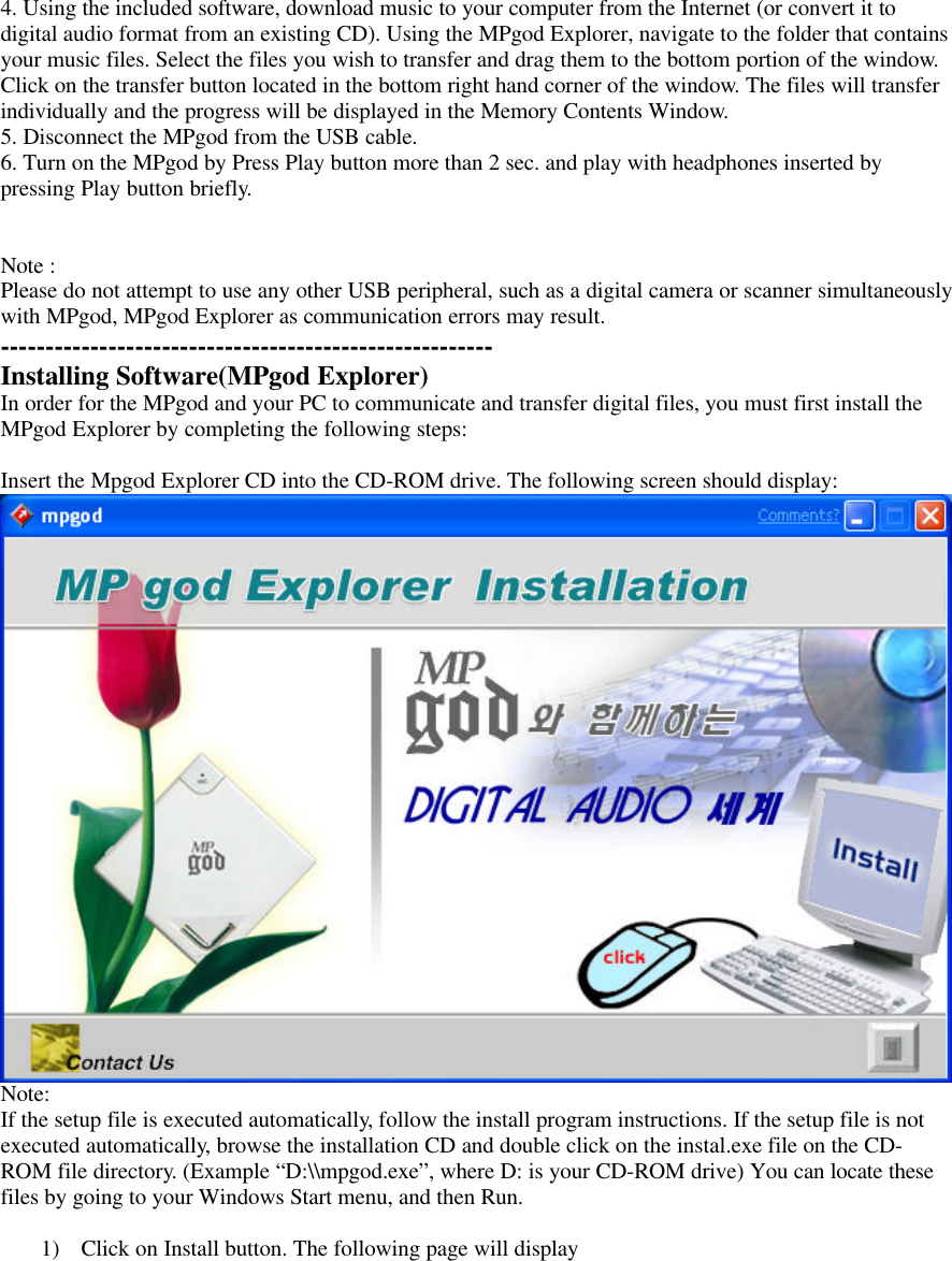 4. Using the included software, download music to your computer from the Internet (or convert it todigital audio format from an existing CD). Using the MPgod Explorer, navigate to the folder that containsyour music files. Select the files you wish to transfer and drag them to the bottom portion of the window.Click on the transfer button located in the bottom right hand corner of the window. The files will transferindividually and the progress will be displayed in the Memory Contents Window.5. Disconnect the MPgod from the USB cable.6. Turn on the MPgod by Press Play button more than 2 sec. and play with headphones inserted bypressing Play button briefly.Note :Please do not attempt to use any other USB peripheral, such as a digital camera or scanner simultaneouslywith MPgod, MPgod Explorer as communication errors may result.-------------------------------------------------------Installing Software(MPgod Explorer)In order for the MPgod and your PC to communicate and transfer digital files, you must first install theMPgod Explorer by completing the following steps:Insert the Mpgod Explorer CD into the CD-ROM drive. The following screen should display:Note:If the setup file is executed automatically, follow the install program instructions. If the setup file is notexecuted automatically, browse the installation CD and double click on the instal.exe file on the CD-ROM file directory. (Example “D:\\mpgod.exe”, where D: is your CD-ROM drive) You can locate thesefiles by going to your Windows Start menu, and then Run.1) Click on Install button. The following page will display