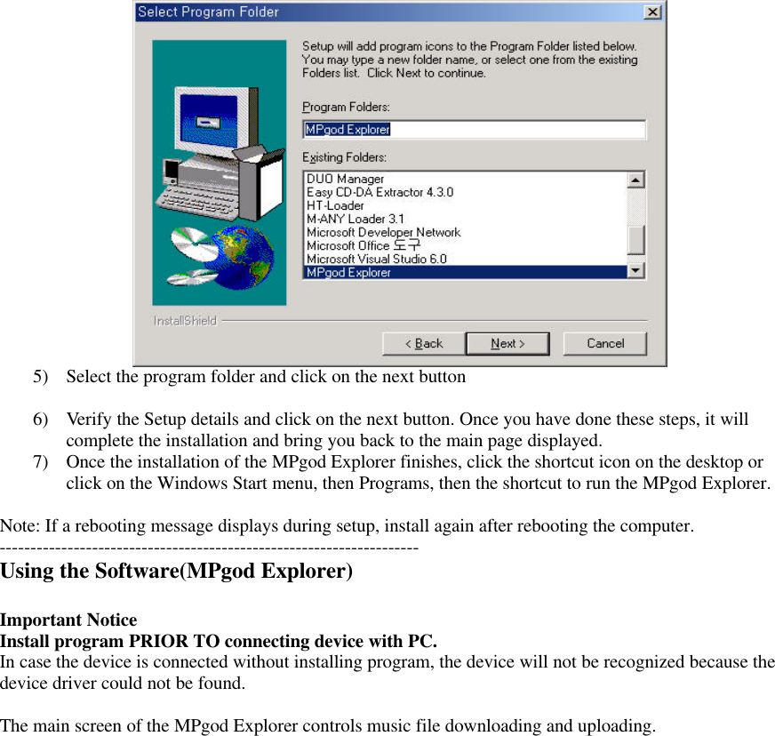 5) Select the program folder and click on the next button6) Verify the Setup details and click on the next button. Once you have done these steps, it willcomplete the installation and bring you back to the main page displayed.7) Once the installation of the MPgod Explorer finishes, click the shortcut icon on the desktop orclick on the Windows Start menu, then Programs, then the shortcut to run the MPgod Explorer.Note: If a rebooting message displays during setup, install again after rebooting the computer.--------------------------------------------------------------------Using the Software(MPgod Explorer)Important NoticeInstall program PRIOR TO connecting device with PC.In case the device is connected without installing program, the device will not be recognized because thedevice driver could not be found.The main screen of the MPgod Explorer controls music file downloading and uploading.