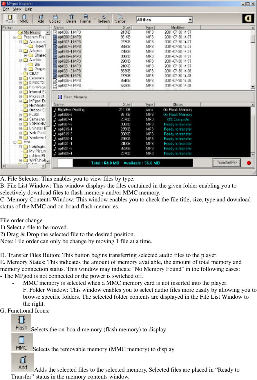 A. File Selector: This enables you to view files by type.B. File List Window: This window displays the files contained in the given folder enabling you toselectively download files to flash memory and/or MMC memory.C. Memory Contents Window: This window enables you to check the file title, size, type and downloadstatus of the MMC and on-board flash memories.File order change1) Select a file to be moved.2) Drag &amp; Drop the selected file to the desired position.Note: File order can only be change by moving 1 file at a time.D. Transfer Files Button: This button begins transferring selected audio files to the player.E. Memory Status: This indicates the amount of memory available, the amount of total memory andmemory connection status. This window may indicate &quot;No Memory Found&quot; in the following cases:- The MPgod is not connected or the power is switched off.- MMC memory is selected when a MMC memory card is not inserted into the player.F. Folder Window: This window enables you to select audio files more easily by allowing you tobrowse specific folders. The selected folder contents are displayed in the File List Window tothe right.G. Functional Icons:Selects the on-board memory (flash memory) to displaySelects the removable memory (MMC memory) to displayAdds the selected files to the selected memory. Selected files are placed in “Ready toTransfer” status in the memory contents window.