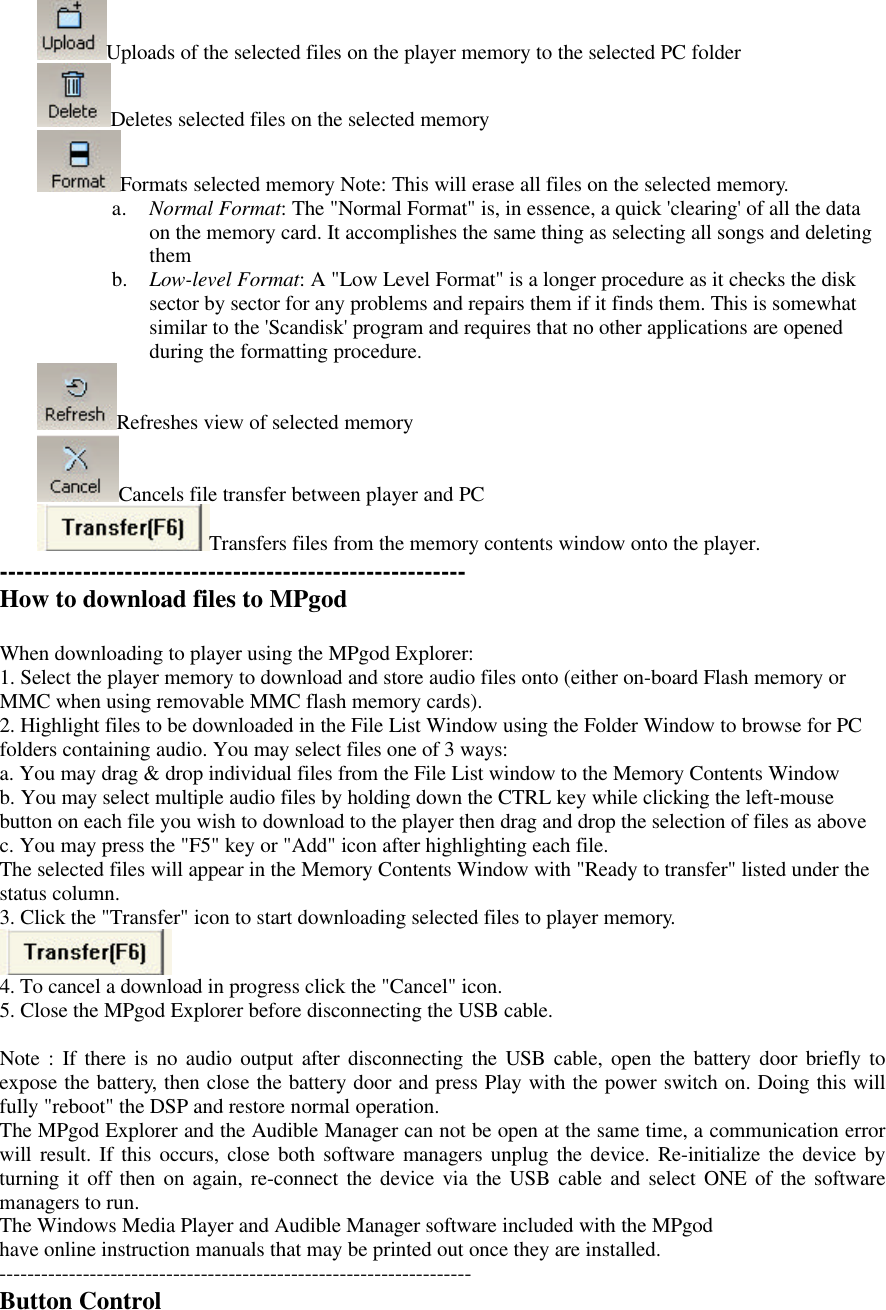 Uploads of the selected files on the player memory to the selected PC folderDeletes selected files on the selected memoryFormats selected memory Note: This will erase all files on the selected memory.a. Normal Format: The &quot;Normal Format&quot; is, in essence, a quick &apos;clearing&apos; of all the dataon the memory card. It accomplishes the same thing as selecting all songs and deletingthemb. Low-level Format: A &quot;Low Level Format&quot; is a longer procedure as it checks the disksector by sector for any problems and repairs them if it finds them. This is somewhatsimilar to the &apos;Scandisk&apos; program and requires that no other applications are openedduring the formatting procedure.Refreshes view of selected memoryCancels file transfer between player and PCTransfers files from the memory contents window onto the player.--------------------------------------------------------How to download files to MPgodWhen downloading to player using the MPgod Explorer:1. Select the player memory to download and store audio files onto (either on-board Flash memory orMMC when using removable MMC flash memory cards).2. Highlight files to be downloaded in the File List Window using the Folder Window to browse for PCfolders containing audio. You may select files one of 3 ways:a. You may drag &amp; drop individual files from the File List window to the Memory Contents Windowb. You may select multiple audio files by holding down the CTRL key while clicking the left-mousebutton on each file you wish to download to the player then drag and drop the selection of files as abovec. You may press the &quot;F5&quot; key or &quot;Add&quot; icon after highlighting each file.The selected files will appear in the Memory Contents Window with &quot;Ready to transfer&quot; listed under thestatus column.3. Click the &quot;Transfer&quot; icon to start downloading selected files to player memory.4. To cancel a download in progress click the &quot;Cancel&quot; icon.5. Close the MPgod Explorer before disconnecting the USB cable.Note : If there is no audio output after disconnecting the USB cable, open the battery door briefly toexpose the battery, then close the battery door and press Play with the power switch on. Doing this willfully &quot;reboot&quot; the DSP and restore normal operation.The MPgod Explorer and the Audible Manager can not be open at the same time, a communication errorwill result. If this occurs, close both software managers unplug the device. Re-initialize the device byturning it off then on again, re-connect the device via the USB cable and select ONE of the softwaremanagers to run.The Windows Media Player and Audible Manager software included with the MPgodhave online instruction manuals that may be printed out once they are installed.--------------------------------------------------------------------Button Control